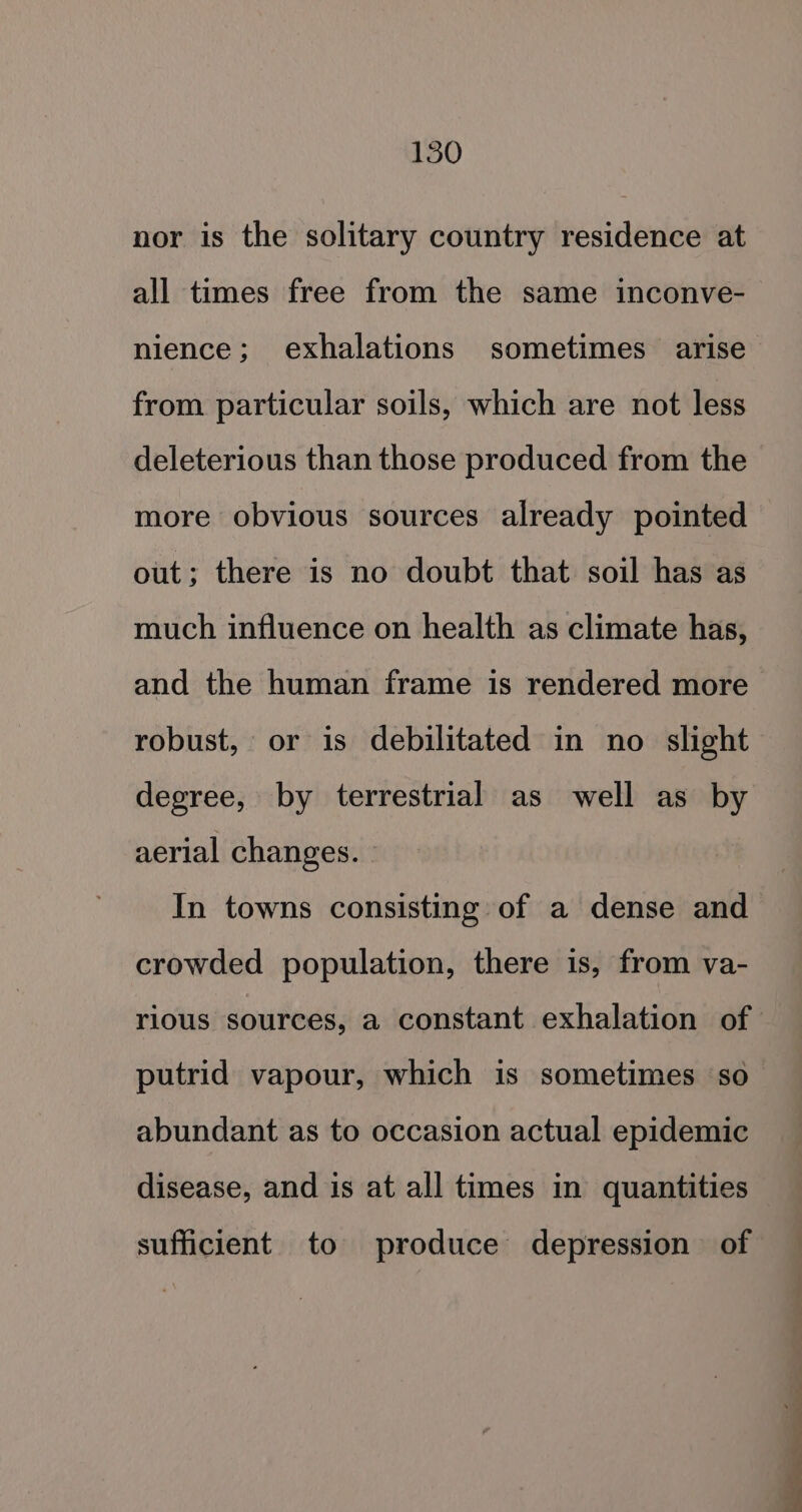 nor is the solitary country residence at all times free from the same inconve- nience; exhalations sometimes arise from particular soils, which are not less deleterious than those produced from the more obvious sources already pointed out; there is no doubt that soil has as much influence on health as climate has, and the human frame is rendered more robust, or is debilitated in no slight degree, by terrestrial as well as by aerial changes. In towns consisting of a dense and crowded population, there is, from va- rious sources, a constant exhalation of putrid vapour, which is sometimes so abundant as to occasion actual epidemic disease, and is at all times in quantities sufficient to produce depression of Ra a &lt;n