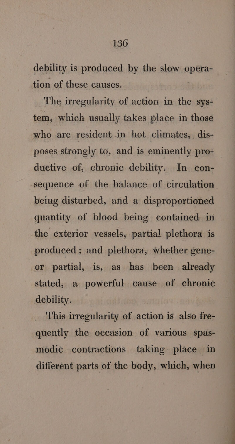 debility is produced by the slow opera- tion of these causes. The irregularity of action in the sys- tem, which usually takes place in those who are resident in hot climates, dis- poses strongly to, and is eminently pro- ductive of, chronic debility. In con- sequence of the balance of circulation being disturbed, and a disproportioned quantity of blood being contained in the exterior vessels, partial plethora is produced ; and plethora, whether gene- or partial, is, as has been already stated, a powerful cause of chronic debility. This irregularity of action is also fre- quently the occasion of various spas- modic contractions taking place in different parts of the body, which, when