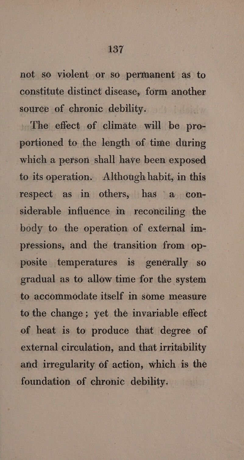 not. so violent or so permanent as to constitute distinct disease, form another source of chronic debility. ‘The effect of climate will be pro- portioned te the length of time during which a person shall have been exposed to its operation. Although habit, in this respect. as in others, has a _con- siderable influence in reconciling the body to the operation of external im- pressions, and the transition from op- posite temperatures is generally so gradual as to allow time for the system to accommodate itself in some measure to the change; yet the invariable effect of heat is to produce that degree of external circulation, and that irritability and irregularity of action, which is the foundation of chronic debility.