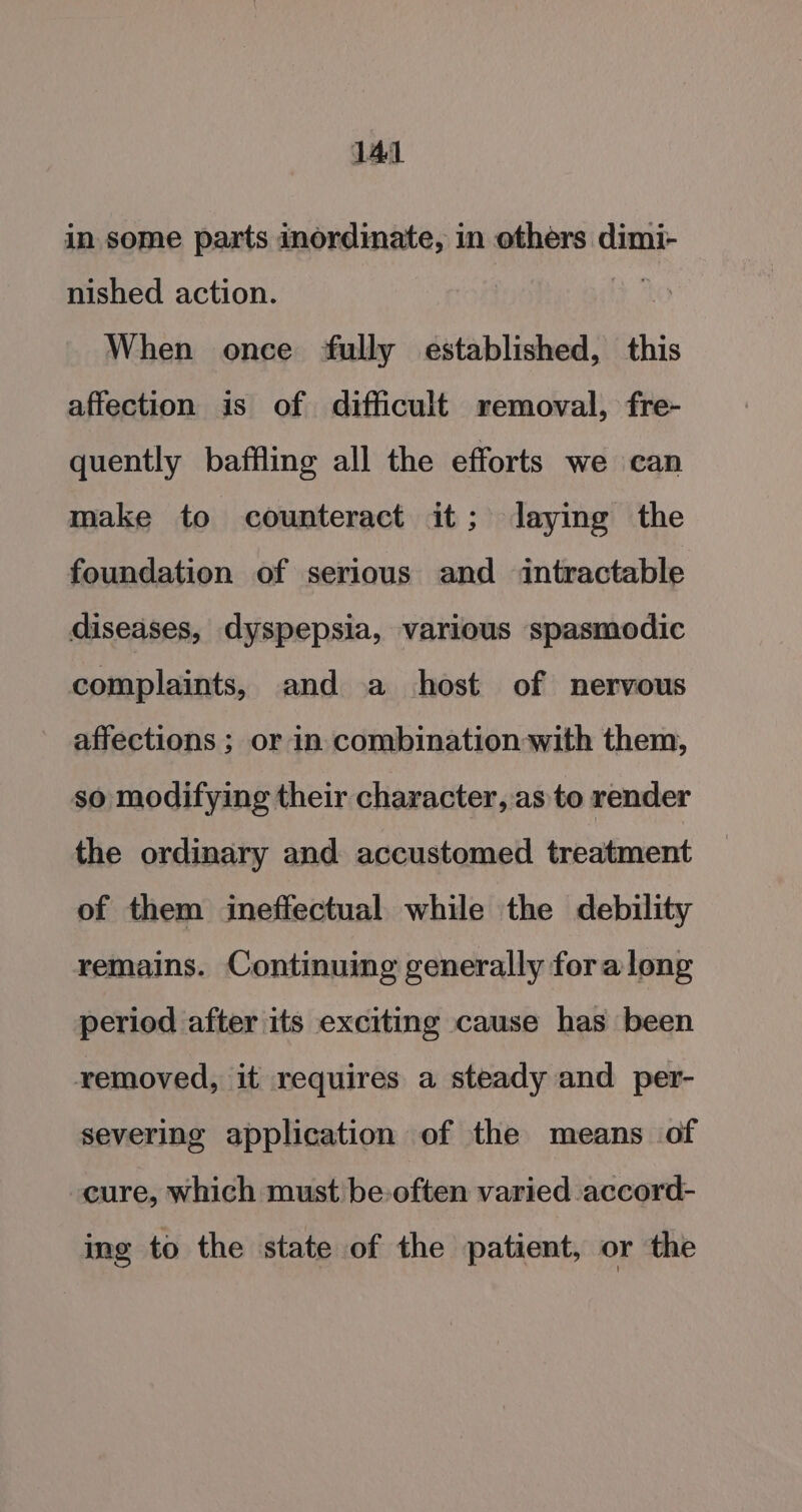 in some parts inordinate, in others dimi- nished action. | When once fully established, this affection is of difficult removal, fre- quently baffling all the efforts we can make to counteract it; laying the foundation of serious and intractable diseases, dyspepsia, various spasmodic complaints, and a host of nervous affections ; or in combination with them, so modifying their character, as to render the ordinary and accustomed treatment of them ineffectual while the debility remains. Continuing generally for along period after its exciting cause has been removed, it requires a steady and per- severing application of the means of cure, which must be often varied accord- ing to the state of the patient, or the