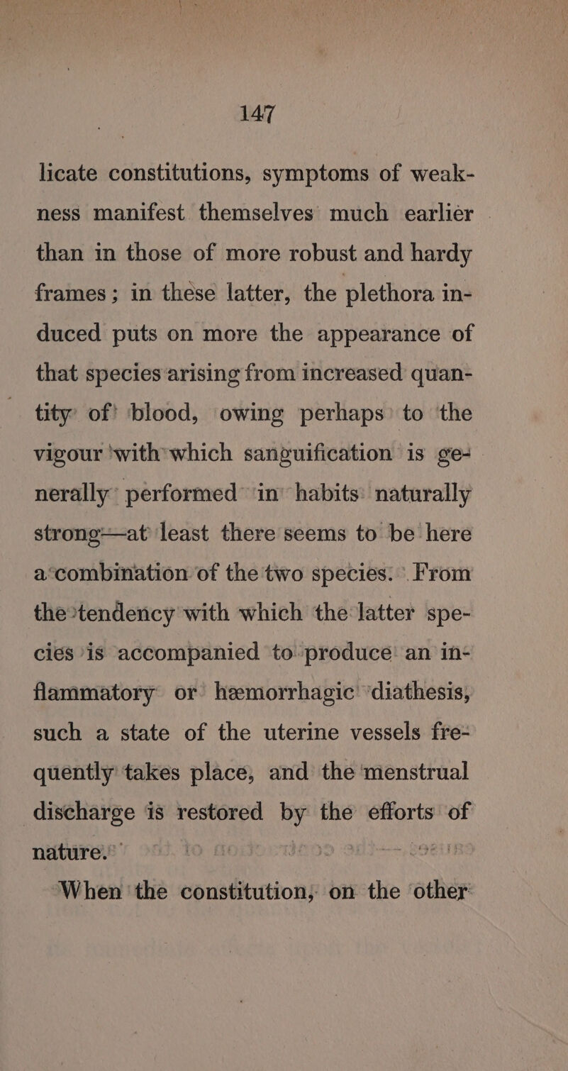 licate constitutions, symptoms of weak- ness manifest themselves much earlier | than in those of more robust and hardy frames ; in these latter, the plethora in- duced puts on more the appearance of that species arising from increased quan- tity’ of’ blood, owing perhaps’ to the vigour ‘with which sanguification is ge-_ nerally’ performed” in’ habits: naturally strong—at least there seems to be here a‘combination of the two species. . From the tendency with which the latter spe- cies is accompanied to produce: an in- flammatory or hemorrhagic ‘diathesis, such a state of the uterine vessels fre- quently takes place, and the ‘menstrual Soa is restored by the efforts of nature’ 1D OES COE When ‘the constitution, on the other