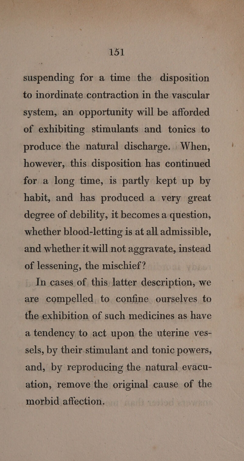 suspending for a time the disposition to inordinate contraction in the vascular system, an opportunity will be afforded of exhibiting stimulants and tonics to produce the natural discharge. When, however, this disposition has continued for a long time, is partly kept up by habit, and has produced a very great degree of debility, it becomes a question, whether blood-letting is at all admissible, and whether it will not aggravate, instead of lessening, the mischief? In cases of this latter description, we are compelled, to confine ourselves to the exhibition of such medicines as have a tendency to act upon the uterine ves- sels, by their-stimulant and tonic powers, and, by reproducing the natural evacu- ation, remove the original cause of the morbid affection.