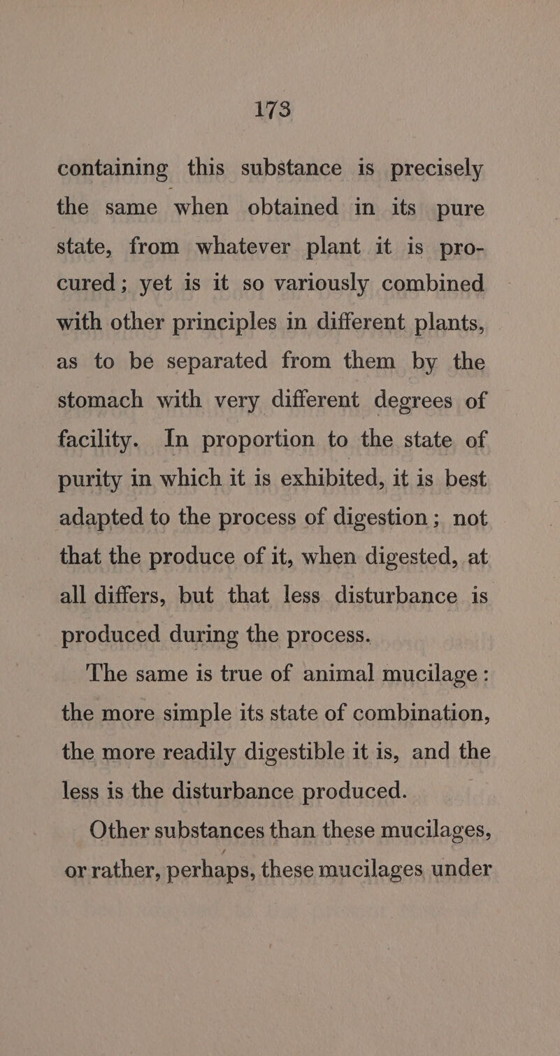 containing this substance is precisely the same when obtained in its pure state, from whatever plant it is pro- cured ; yet is it so variously combined with other principles in different plants, as to be separated from them by the stomach with very different degrees of facility. In proportion to the state of purity in which it is exhibited, it is best adapted to the process of digestion; not that the produce of it, when digested, at all differs, but that less disturbance is produced during the process. The same is true of animal mucilage : the more simple its state of combination, the more readily digestible it is, and the less is the disturbance produced. Other substances than these mucilages, or rather, perhaps, these mucilages under