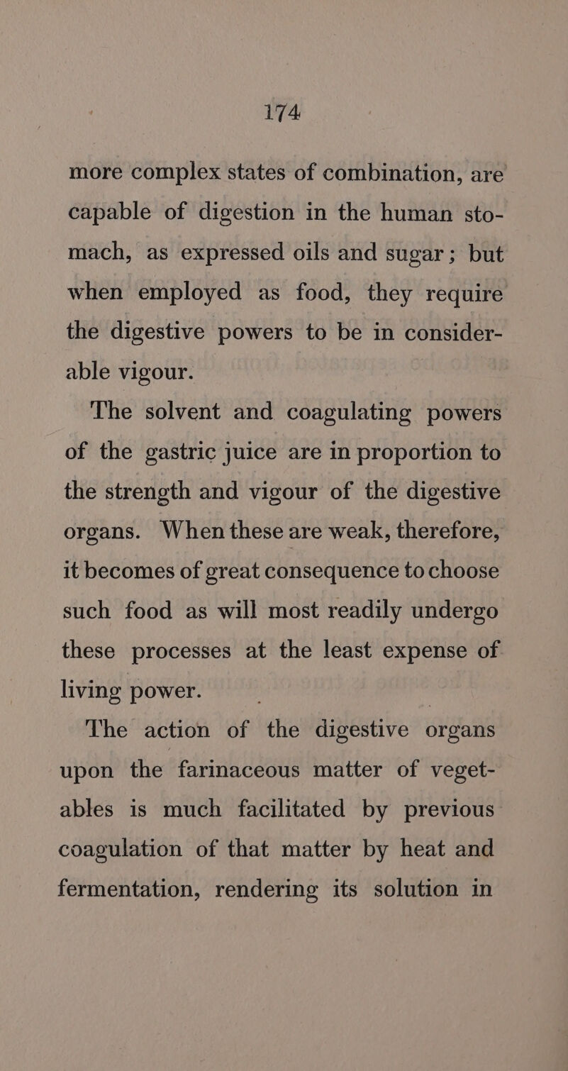 more complex states of combination, are capable of digestion in the human sto- mach, as expressed oils and sugar; but when employed as food, they require the digestive powers to be in consider- able vigour. The solvent and coagulating powers of the gastric juice are in proportion to the strength and vigour of the digestive organs. When these are weak, therefore, it becomes of great consequence to choose such food as will most readily undergo these processes at the least expense of living power. | The action of the digestive organs upon the farinaceous matter of veget- ables is much facilitated by previous coagulation of that matter by heat and fermentation, rendering its solution in