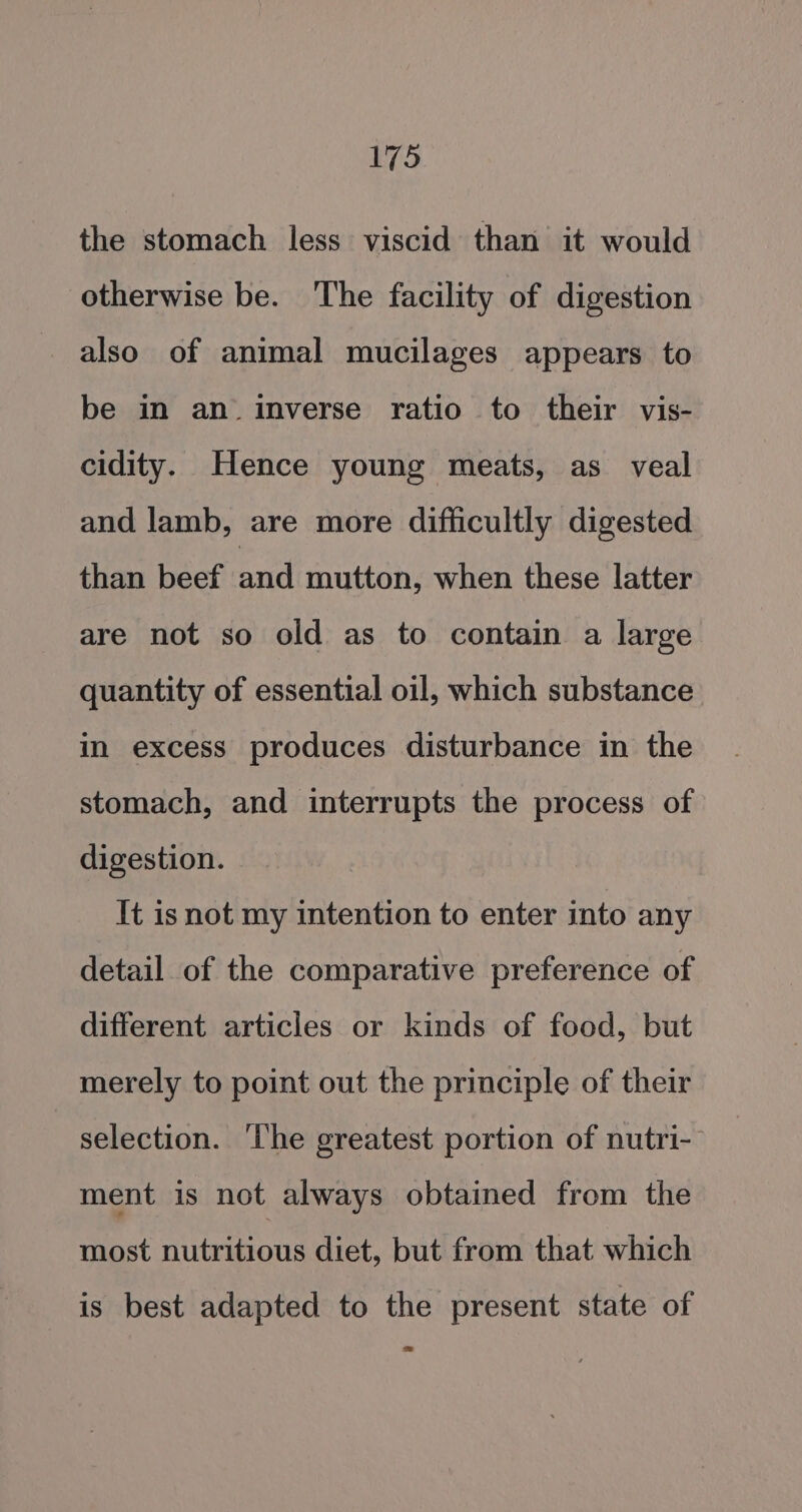 the stomach less viscid than it would otherwise be. The facility of digestion also of animal mucilages appears to be in an inverse ratio to their vis- cidity. Hence young meats, as veal and lamb, are more difficultly digested than beef ey mutton, when these latter are not so old as to contain a large quantity of essential oil, which substance in excess produces disturbance in the stomach, and interrupts the process of digestion. It is not my intention to enter into any detail of the comparative preference of different articles or kinds of food, but merely to point out the principle of their selection. ‘The greatest portion of nutri- ment is not always obtained from the most nutritious diet, but from that which is best adapted to the present state of