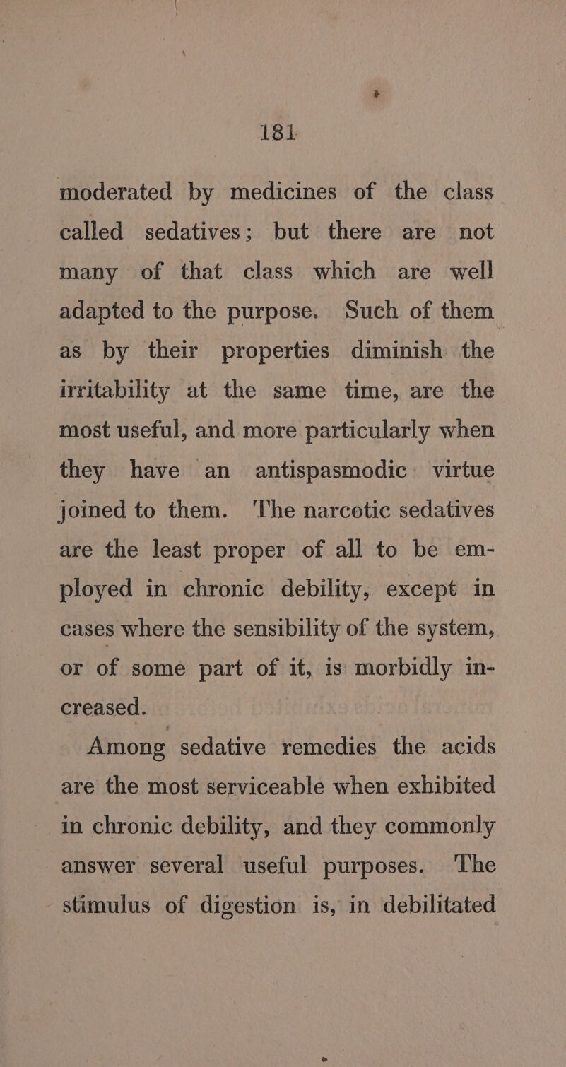 18h moderated by medicines of the class called sedatives; but there are not many of that class which are well adapted to the purpose. Such of them as by their properties diminish the irritability at the same time, are the most useful, and more particularly when they have an antispasmodic virtue joined to them. ‘The narcotic sedatives are the least proper of all to be em- ployed in chronic debility, except in cases where the sensibility of the system, or of some part of it, is morbidly in- creased. Among sedative remedies the acids are the most serviceable when exhibited in chronic debility, and they commonly answer several useful purposes. ‘The stimulus of digestion is, in debilitated