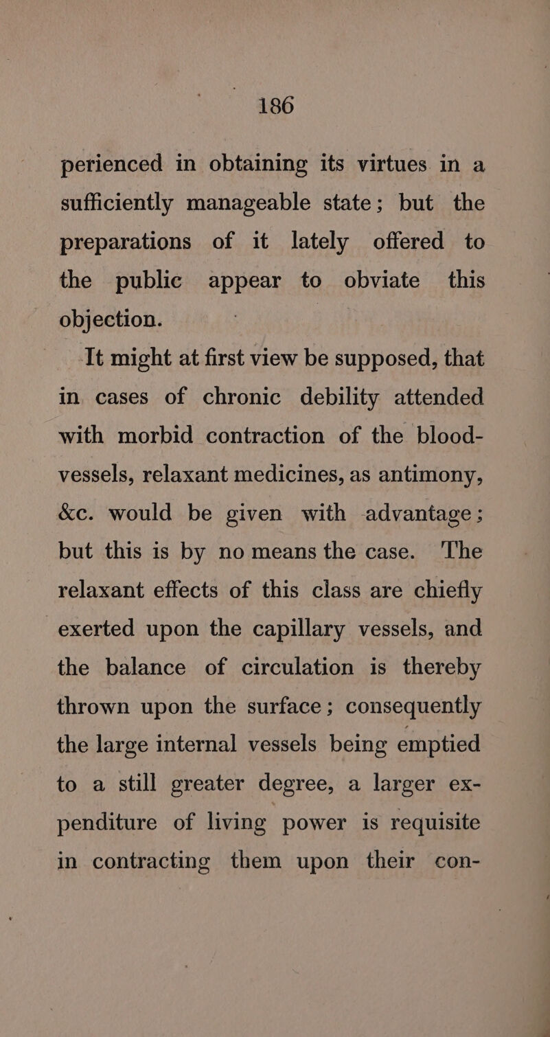 perienced in obtaining its virtues in a sufficiently manageable state; but the preparations of it lately offered to the public appear to obviate _ this objection. It might at first view be supposed, that in cases of chronic debility attended with morbid contraction of the blood- vessels, relaxant medicines, as antimony, &amp;c. would be given with advantage; but this is by no means the case. ‘The relaxant effects of this class are chiefly exerted upon the capillary vessels, and the balance of circulation is thereby thrown upon the surface; consequently the large internal vessels being emptied to a still greater degree, a larger ex- penditure of living power is requisite in contracting them upon their con-