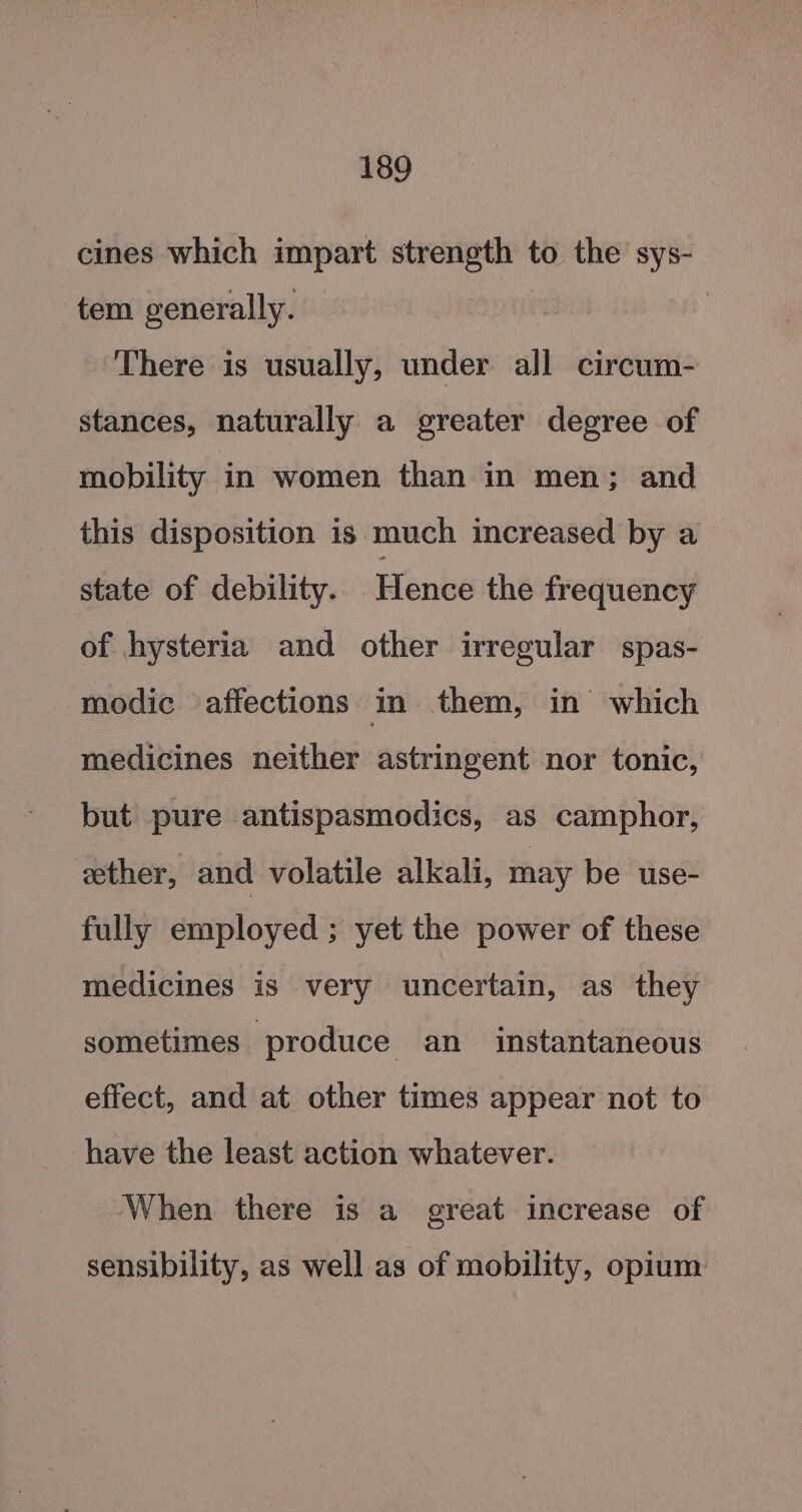 cines which impart strength to the sys- tem generally. | There is usually, under all circum- stances, naturally a greater degree of mobility in women than in men; and this disposition is much increased by a state of debility. Hence the frequency of hysteria and other irregular spas- modic affections in. them, in’ which medicines neither astringent nor tonic, but pure antispasmodics, as camphor, eether, and volatile alkali, may be use- fully employed ; yet the power of these medicines is very uncertain, as they sometimes produce an _ instantaneous effect, and at other times appear not to have the least action whatever. When there is a great increase of sensibility, as well as of mobility, opium