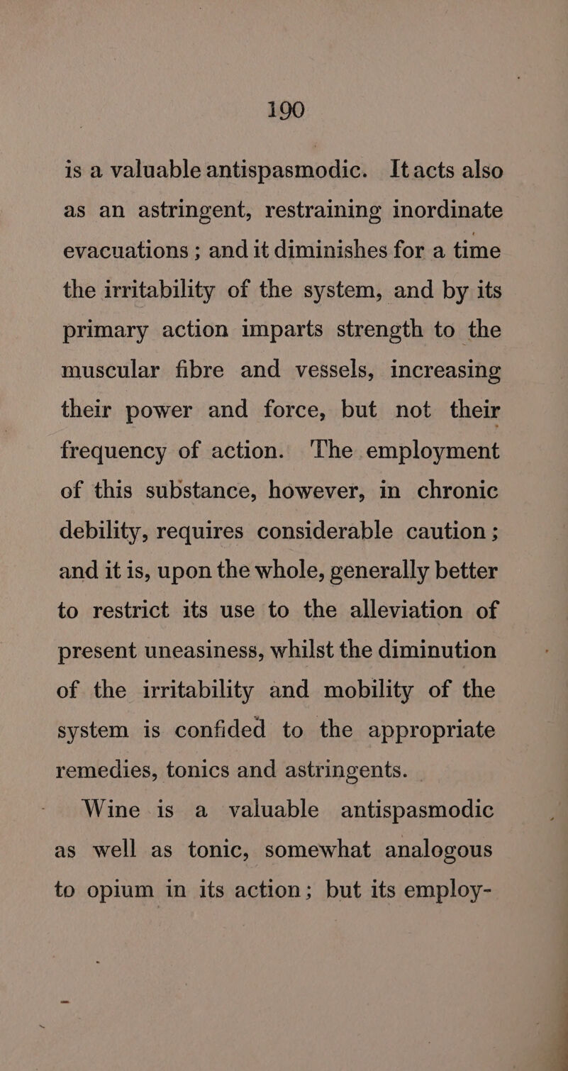 is a valuable antispasmodic. Itacts also as an astringent, restraining inordinate evacuations ; and it diminishes for a time the irritability of the system, and by its primary action imparts strength to the muscular fibre and vessels, increasing their power and force, but not their frequency of action. 'The employment of this substance, however, in chronic debility, requires considerable caution ; and it is, upon the whole, generally better to restrict its use to the alleviation of present uneasiness, whilst the diminution of the irritability and mobility of the system is confided to the appropriate remedies, tonics and astringents. | Wine is a valuable antispasmodic as well as tonic, somewhat analogous to opium in its action; but its employ-