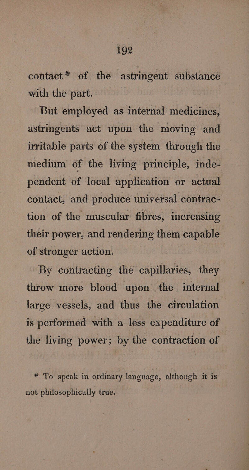 contact* of the astringent substance with the part. But employed as internal medicines, astringents act upon the moving and irritable parts of the system through the medium of the living principle, inde- pendent of local application or actual contact, and produce universal contrac- tion of the muscular fibres, increasing their power, and rendering them capable of stronger action. | By contracting the capillaries, they throw more blood upon the internal large vessels, and thus the circulation is performed with a less expenditure of the living power; by the contraction of * To speak in ordinary language, although it is not philosophically true.