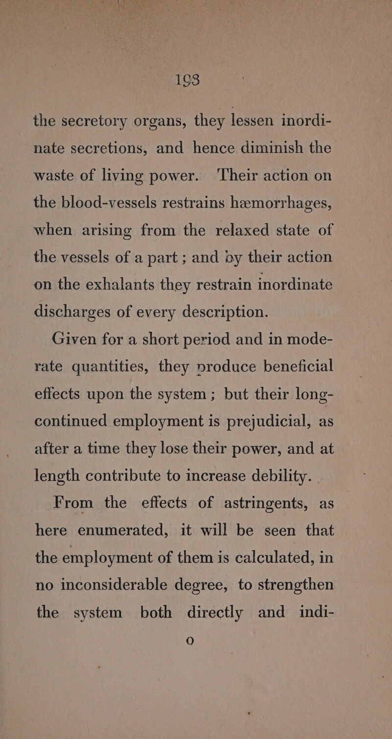 the secretory organs, they lessen inordi- nate secretions, and hence diminish the waste of living power. ‘Their action on the blood-vessels restrains hemorrhages, when arising from the relaxed state of the vessels of a part ; and by their action on the exhalants they restrain inordinate discharges of every description. Given for a short period and in mode- rate quantities, they produce beneficial effects upon the system; but their long- continued employment is prejudicial, as after a time they lose their power, and at length contribute to increase debility. _ From the effects of astringents, as here enumerated, it will be seen that the employment of them is calculated, in no inconsiderable degree, to strengthen the system both directly and indi- O