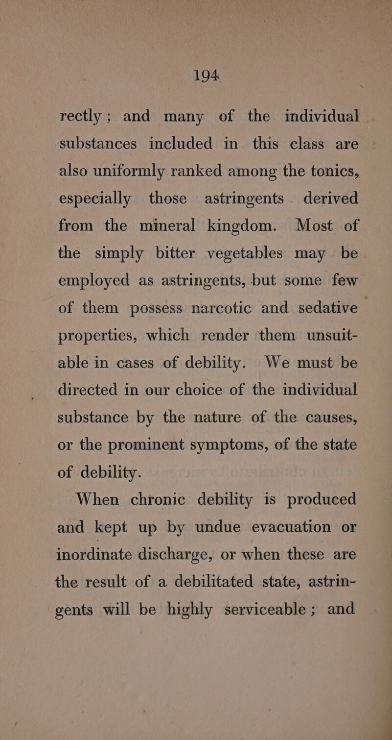 rectly; and many of the individual substances included in this class are also uniformly ranked among the tonics, especially those astringents derived from the mineral kingdom. Most of the simply bitter vegetables may be employed as astringents, but some few of them possess narcotic and sedative — properties, which render them unsuit- able in cases of debility. We must be directed in our choice of the individual substance by the nature of the causes, or the prominent symptoms, of the state of debility. When chronic debility is produced and kept up by undue evacuation or inordinate discharge, or when these are the result of a debilitated state, astrin- gents will be highly serviceable; and