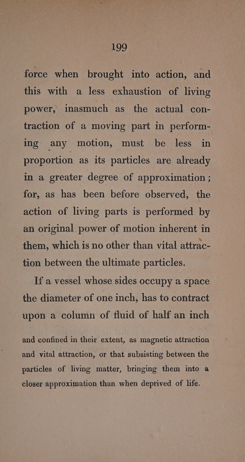 force when brought into action, and this with a less exhaustion of living power, inasmuch ‘as the actual con- traction of a moving part in perform- ing any motion, must be less in proportion as its particles are already in a greater degree of approximation ; for, as has been before observed, the action of living parts is performed by an original power of motion inherent in : them, which is no other than vital attrac- tion between the ultimate particles. If a vessel whose sides occupy a space the diameter of one inch, has to contract upon a column of fluid of half an inch and confined in their extent, as magnetic attraction and vital attraction, or that subsisting between the particles of living matter, bringing them into a closer approximation than when deprived of life.