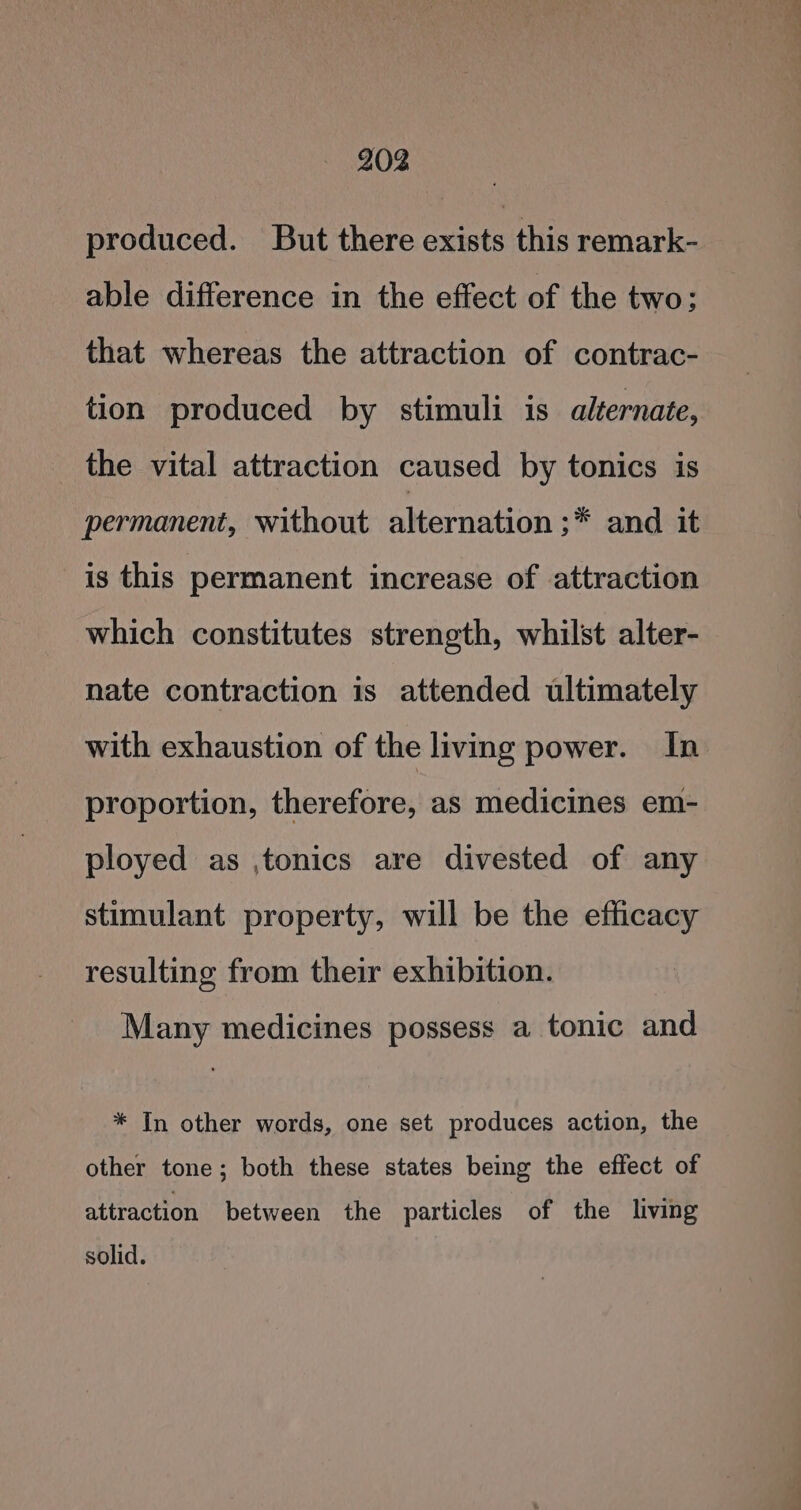 produced. But there exists this remark- able difference in the effect of the two; that whereas the attraction of contrac- tion produced by stimuli is alternate, the vital attraction caused by tonics is permanent, without alternation ;* and it is this permanent increase of attraction which constitutes strength, whilst alter- nate contraction is attended ultimately with exhaustion of the living power. In proportion, therefore, as medicines em- ployed as ,tonics are divested of any stimulant property, will be the efficacy resulting from their exhibition. Many medicines possess a tonic and * In other words, one set produces action, the other tone; both these states being the effect of attraction between the particles of the living solid.