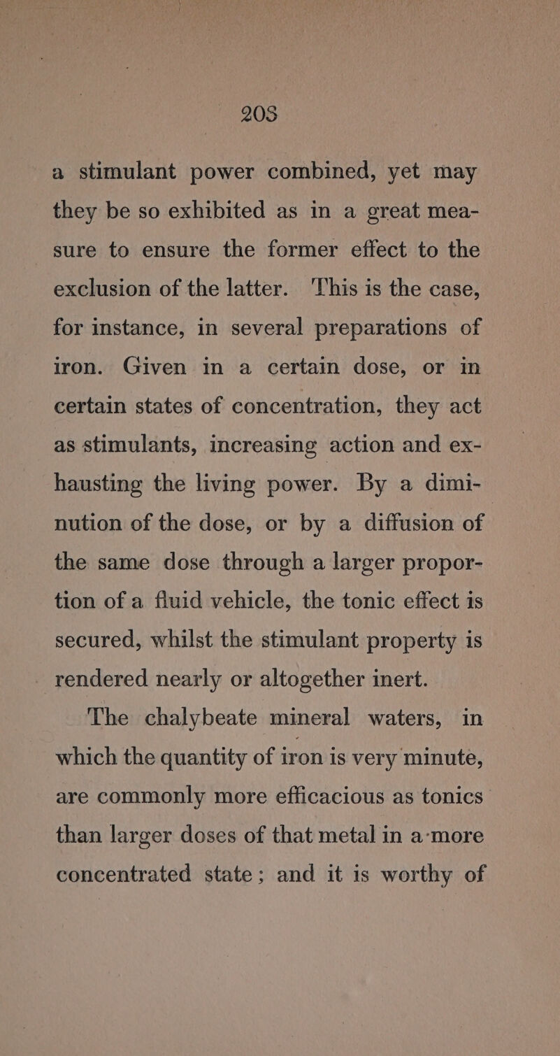 205 a stimulant power combined, yet may they be so exhibited as in a great mea- sure to ensure the former effect to the exclusion of the latter. ‘This is the case, for instance, in several preparations of iron. Given in a certain dose, or in certain states of concentration, they act as stimulants, increasing action and ex- hausting the living power. By a dimi- nution of the dose, or by a diffusion of : the same dose through a larger propor- tion of a fluid vehicle, the tonic effect is secured, whilst the stimulant property is _ rendered nearly or altogether inert. The chalybeate mineral waters, in which the quantity of iron is very minute, are commonly more efficacious as tonics than larger doses of that metal in a-‘more concentrated state; and it is worthy of