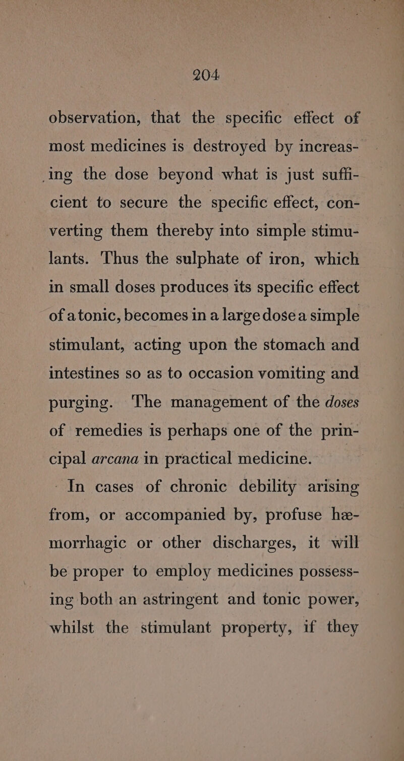 observation, that the specific effect of most medicines is destroyed by increas- ing the dose beyond what is just suffi- cient to secure the specific effect, con- verting them thereby into simple stimu- lants. Thus the sulphate of iron, which in small doses produces its specific effect of atonic, becomes in a large dosea simple stimulant, acting upon the stomach and intestines so as to occasion vomiting and purging. The management of the doses of remedies is perhaps one of the prin- cipal arcana in practical medicine. : In cases of chronic debility arising from, or accompanied by, profuse he- morrhagic or other discharges, it will be proper to employ medicines possess- ing both an astringent and tonic power, whilst the stimulant property, if they