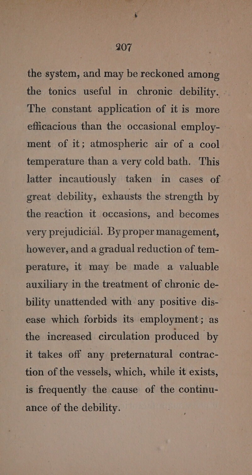 the system, and may be reckoned among the tonics useful in chronic debility. - The constant application of it is more efficacious than the occasional employ- ment of it; atmospheric air of a cool temperature than a very cold bath. This latter incautiously taken in cases of great debility, exhausts the strength by the reaction it occasions, and becomes very prejudicial. By proper management, however, and a gradual reduction of tem- perature, it may be made a valuable auxiliary in the treatment of chronic de- bility unattended with any positive dis- ease which forbids its employment; as the increased circulation produced by it takes off any preternatural contrac- tion of the vessels, which, while it exists, is frequently the cause of the continu- ance of the debility.