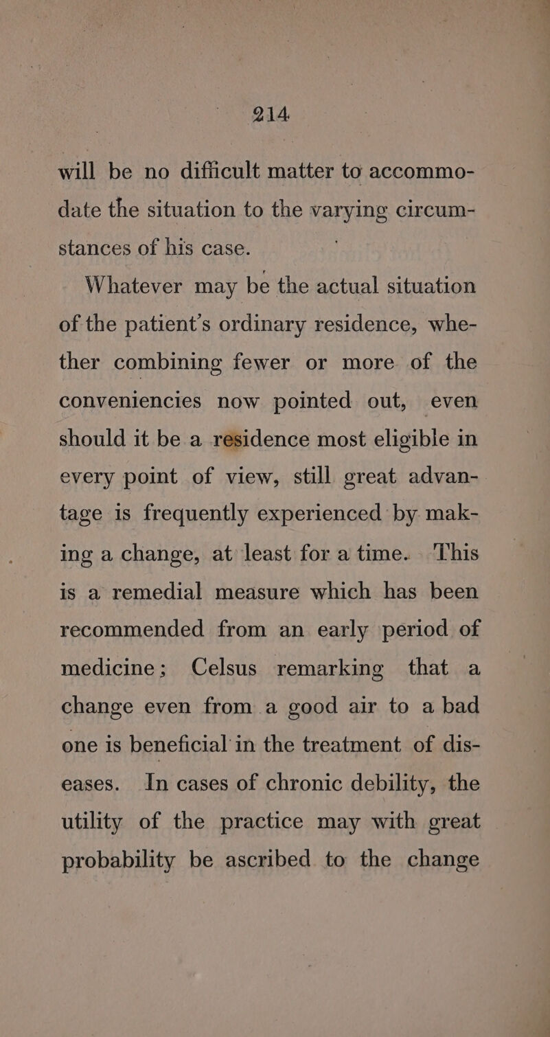 will be no difficult matter to accommo- date the situation to the varying circum- stances of his case. Whatever may be the actual situation of the patient's ordinary residence, whe- ther combining fewer or more of the conveniencies now pointed out, even should it be a residence most eligible in every point of view, still great advan- tage is frequently experienced by mak- ing a change, at least for a time. ‘This is a remedial measure which has been recommended from an early period of medicine; Celsus remarking that a change even from a good air to a bad one is beneficial’ in the treatment of dis- eases. In cases of chronic debility, the utility of the practice may with great probability be ascribed to the change