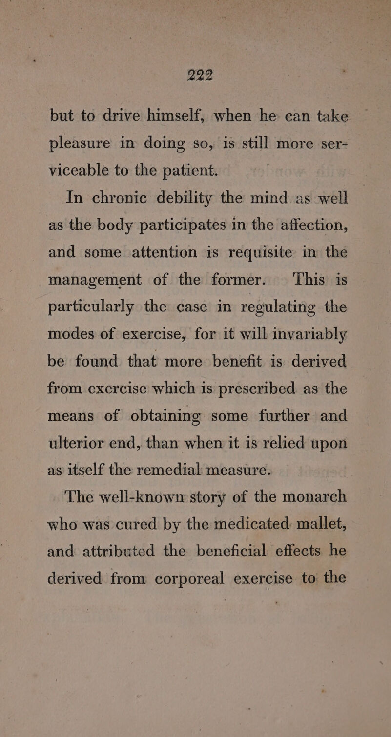 but to drive himself, when he: can take pleasure in doing so, is still more ser- viceable to the patient. In chronic debility the mind as well as the body participates in the affection, and some attention is requisite in the management of the former. ‘This is particularly the case in regulating the modes of exercise, for it will invariably be found that more benefit is derived from exercise which is prescribed as the means of obtaining some further and ulterior end, than when it is relied upon as itself the remedial measure. | The well-known story of the monarch who was cured by the medicated: mallet, and attributed the beneficial effects he derived from corporeal exercise to the