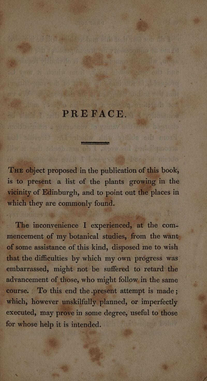 | es hae PREFACE. “yer b, bject proposed in the publication of this book, is to present a list of the plants ae in the Mae Edinburgh, and to i out the places in ich they are ee. Bice! ie Oe ey oe The inconvenience I exper nce I, the com- nieiicentent ef my botanical studies, from the want, that the difficulties by which my own progress was embarrassed, might not be suffered to retard the Me advancement of those, who might follow, in the same course. _ To this end the. esent attempt is made; nskilfully * planned, or imperfectly 4 which, however executed, may pro ve in some degree, useful to those for whose help it is intended. | sf a Nod Bg