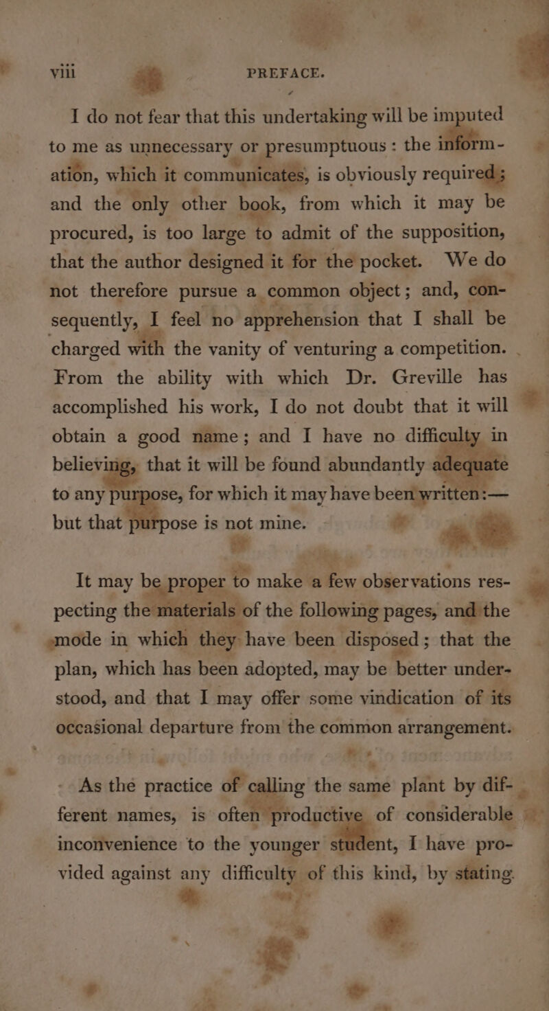a 7 ae p viii * | PREFACE. I do not fear that this undertaking will be imputed to me as unnecessary or presumptuous : the , = ation, which it communicates, is obviously required ; and the only other book, from which it may be procured, is too large to oe of the supposition, _ that the author designed it for the pocket. Wedo not therefore pursue a common object ; and, con- sequently, 1 feel no pn Ree that I shall be charged 1 the vanity of venturing a competition. - From the ability with which Dr. Greville has accomplished his work, I do not doubt that it will © obtain a good name ; and I have no diffi ulty i believ that it will be found abundantly adeq lat to ae e, for which it may have been yritte = but that ose is ut mine. tS in It may fia to make Si observations res- . pecting th erials of the following pages, and the — smode in which they have been disposed 5 that the plan, which has been adopted, may be better under- stood, and that I may offer some vindication of é occasional Capartare from the common arrangement. ‘ ® s ’ » - As the lle of ing the same plitnt by dif- _ j ferent names, is aia considerable ‘a inconvenience to the younger student, I have pro- vided against any difficulty of this kind, by stating | a ‘on J | . =