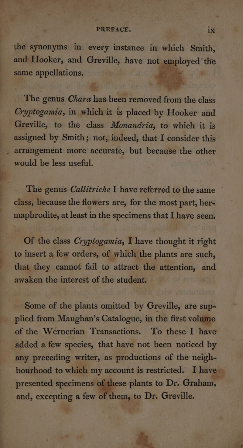 PREFACE. ix the synonyms in every instance in which Smith, and Hooker, and Greville, have not. gpployed” the same appellations. | ce  . ; es The genus Chara oh been removed from the class Cryptogamia, in which it is placed by Hooker and Greville, to the class Monandria, to which it is assigned by Smith; not, indeed, that I consider this arrangement more accurate, but because the other would be less useful. The genus Callitriche I have referred to the same ~ class, because the flowers are, for the most part, her- maphrodite, at least in the specimens that I haye seen. Of the class Cryptogamia, I have thought it right to insert a few orders, of which the plants are such, that they cannot fail to attract the attention, and awaken the interest of the student. Some of the plants omitted by Greville, are sup- plied from Maughan’s Catalogue, in the first volume of the Wernerian Transactions. To these I have added a few species, that have not been noticed by any preceding writer, as productions of the neigh- hem, to Dr. Greville. ‘a