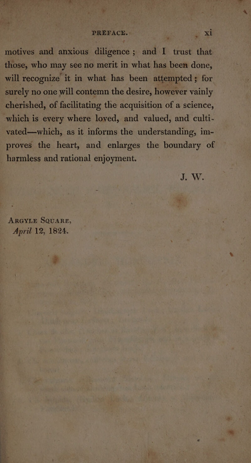 yy : : i PREFACE. xi motives and anxious diligence ; and I trust that those, who may see no merit in what has been done, will recognize it in what has been attempted ; for surely no one will contemn the desire, however vainly cherished, of facilitating the acquisition of a science, which is every where loved, and valued, and culti- vated—which, as it informs the understanding, im- — proves the heart, and enlarges the boundary of harmless and rational enjoyment. Js We ARGYLE SQUARE,