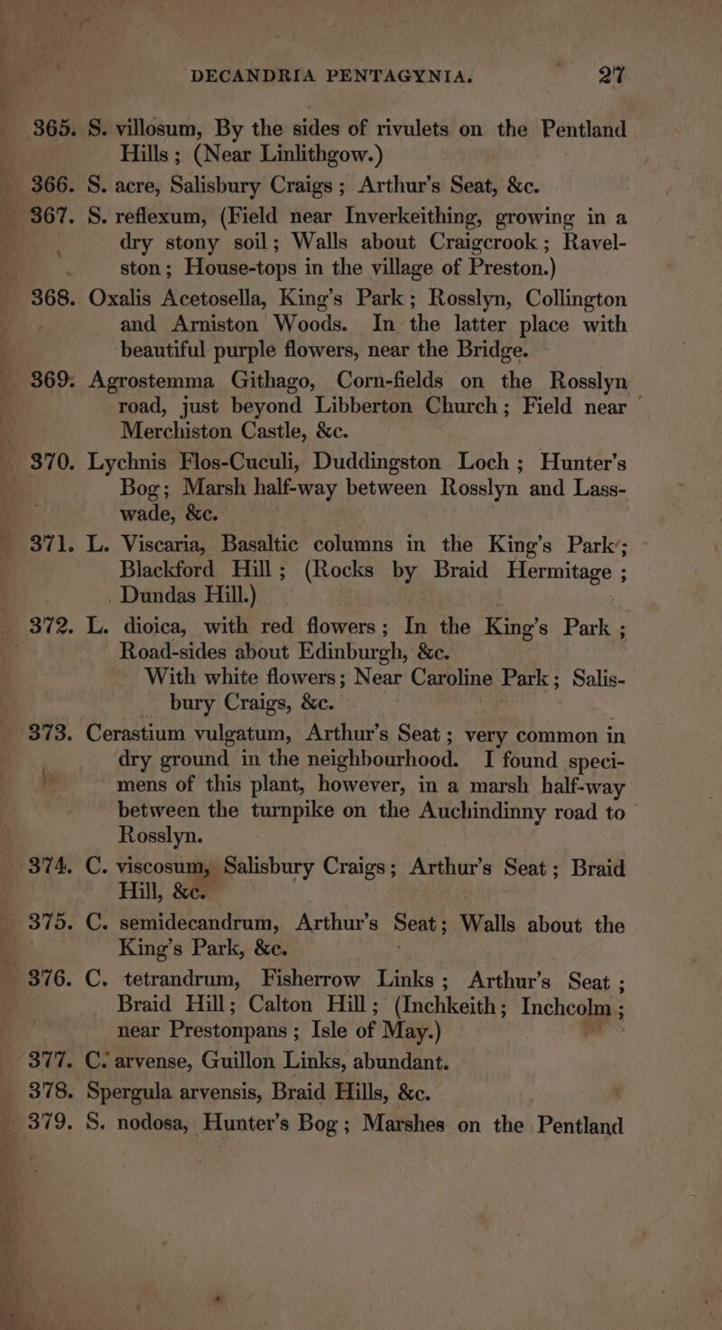 370. 377. 378. 379. DECANDRIA PENTAGYNIA. mi 2 Hills ; (Near Linlithgow.) dry stony soil; Walls about Craigcrook; Ravel- ston; House-tops in the village of Preston.) and Arniston Woods. In. the latter place with beautiful purple flowers, near the Bridge. Agrostemma Githago, Corn-fields on the Rosslyn road, just beyond Libberton Church; Field near ' Moarelasion Castle, &amp;c. Lychnis Flos-Cuculi, Duddingston eth : Hunter’s Bog; Marsh half-way between Rosslyn and Lass- wade, &amp;c. | L. Viscaria, Basaltic columns in the King’s Park’; Blackford Hill; (Rocks by Braid ErTntaee . Dundas Hill.) Road-sides about Edinburgh, &amp;e. With white flowers; Near Caroline Park ; ; Salis- bury Craigs, &amp;c. dry ground in the neighbourhood. I found speci- mens of this plant, however, in a marsh half-way between the turnpike on the Auchindinny road to Rosslyn. Hill, &amp;e. King’s Park, &amp;c. Braid Hill; Calton Hill; (Inchkeith; Incheolm ; : near Prestonpans ; ; Isle of May.) C. arvense, Guillon Links, abundant. Spergula arvensis, Braid Hills, &amp;c. S. nodosa, Hunter’s Bog; Marshes on the Pentland