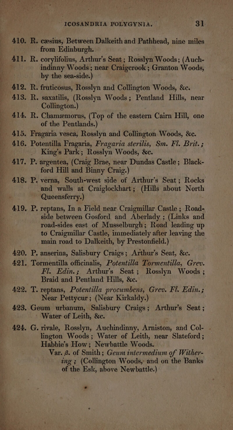 R. cesius, Between Dalkeith and Pathhead, nine miles from Edinburgh. R. corylifolius, Arthur's Seat ; Rosslyn Woods; (Auch- indinny Woods ; near Craigerook Granton Woods, by the sea-side. } R. fruticosus, Rosslyn and Collington Woods, &amp;c. : R. saxatilis, (Rosslyn Woods ; Pentland Hills, near Collington.) R. Chamzmorus, (Top of the eastern Cairn Hill, one of the Pentlands.) Fragaria vesca, Rosslyn and Collington Woods, &amp;c. Potentilla Fragaria, Fragaria sterilis, Sm. Fl. Brit. ; King’s Park; Rosslyn Woods, &amp;c. P. argentea, (Craig Brae, near Dundas Castle; Black- ford Hill and Binny Craig.) P. verna, South-west side of Arthur’s Seat; Rocks and walls at Craiglockhart; (Hills about North Queensferry.) P. reptans, In a Field near Craigmillar Castle ; Road- side between Gosford and Aberlady ; (Links and road-sides east of Musselburgh; Read leading up to Craigmillar Castle, immediately after leaving the main road to Dalkeith, by Prestonfield.) . P. anserina, Salisbury Craigs; Arthur’s Seat, &amp;c. Tormentilla officinalis, Potentilla Tormentilla, Grev. Fl. Edin.; Arthur’s Seat; Rosslyn Woods ; Braid and Pentland Hills, &amp;c. T. reptans, Potentilla procumbens, Grev. Fl. Edin. ; Near Pettycur; (Near Kirkaldy.) Geum urbanum, Salisbury Craigs; Arthur's Seat ; ' Water of Leith, &amp;c. G. rivale, Rosslyn, Auchindinny, Arniston, and Col- - lington Woods; Water of Leith, near Slateford ; Habbie’s How; Newbattle Woods. Var. 8. of Smith; Geum intermedium of Wither- ing ; (Collington Woods, and on the Banks of the Esk, above Newbattle.)