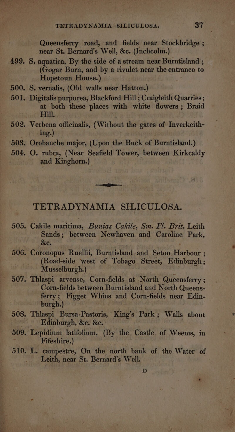 Queensferry road, and fields near Stockbridge ; near St. Bernard’s Well, &amp;c. (Inchcolm.) S. aquatica, By the side of a stream near Burntisland ; (Gogar Burn, and by a rivulet near the entrance to Hopetoun House.) S. vernalis, (Old walls near Hatton.) Digitalis purpurea, Blackford Hill ; Craigleith Quarries ; at both these places with white flowers ; ; Braid Hill. Verbena officinalis, (Without the gates of Inverkeith- ing.) ; Orobanche major, (Upon the Buck of Burntisland.) O. rubra, (Near Seafield Tower, between Kirkcaldy and Kinghorn.) TETRADYNAMIA SILICULOSA. Cakile maritima, Bunias Cakile, Sm. Fl. Brit. Leith Sands; between Newhaven and Caroline Park, &amp;e. Coronopus Ruellii, Garapeneid and Seton. ee (Road-side ‘west of Tobago Street, Edinburgh ; Musselburgh.) Thlaspi arvense, Corn-fields at North Queensferry ; Corn-fields between Burntisland and North Queens- ferry ; Figget Whins and Corn-fields near Edin- burgh.) Thlaspi Bursa-Pastoris, King’s Park ; Walls about Edinburgh, &amp;c. &amp;c. Lepidium latifolium, (By the Castle of Weems, in Fifeshire.) Leith, near St. Bernard’s Well. D