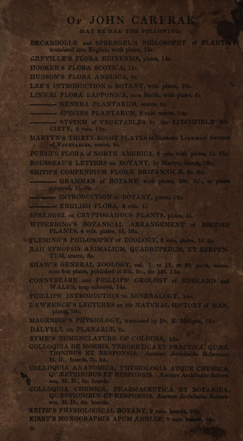 ‘ Or JOHN CARFR RAK DECANDOLLE and SPRENGEL'S ‘PHILOSOPHY of ‘PLAl translated into English, with plates, BSB. Sg taal Fee we mh sy GREVILLE’S FLORA EDINENSIS, plates, 1. HOOKER’S FLORA SCOTICA, 12s. 7: cc i ieee ha Le HUDSON’S FLORA ANGEICA, 9n))0) (2) e- Snemtn LEE’S INTROD UCTION to BOTANY, with wae. 16. ; LINNEL FLORA LAPPONICA, cura Smith;. with ates a ra ; GENERA PLANTARUM, ae 8a) RelA RPh SYSTEM pf VEGETABLES uf the CIETY, 2 vols, 12%. ‘i Phe of Vcera ners, scarce, 99.7) tp a Pie Aes oe. ‘PURSH'S FLORA of NORTH AMERICA, 2 7 ROUSSEAU’S LETTERS on BOTANY, by Blartyn, ss tee SMITH’S COMPENDIUM FLORA BRITANNICH, 6s, ‘6d. Pe ge GRAMMAR of AOTARS with viaies 10s. Gd. ory a eyelet Lanter: i ee es conn INTRODUCTION to: BOTANY, se, les ++ ENGLISH FLORA, 2 vols: 1. : Me ms &lt; PLANTS, 4 vols. plates, 1, 18s)...» Oe tPLEMING’S PHILOSOPHY of ZOOLOGY, 2 a eee RAIL SYNOPSIS ANIMALIUM, QUADRUPEDUM, EP sateen: y TUM, searce, 3s. ; SHAW’S GENERAL ZOOLOGY, va as Dh | or 92 &gt; ome mie 4 rous fine plates, published at 23/, 2s., for Lil, 158, pra CONNYBEARE and PHILLIPS’ GEOLOGY of | NGL rail - WALES, map coloured, 14s. ~~: Shs “ PHILLIPS’ INTRODUCTION ‘to MINERALOGY, in ee Plated. 10s, MAGENDIE'S” ‘PHYSIOLOGY, translated by] Dr, E DALYELU on PLANARIA, 2s. SYME’S NOMENCLATURE OF COLOURS, 18s COLLOQUIA DE MORBIS, THEORETICA ET meactie, quae. | _) TIONIBUS ET RESPONSIS,’ Auctoné’ Archibald M..D., boards, 7s. 6d.) &gt; © COLLOQUIA ANATOMICA, SHY SIoLOGiA AT QUE CHmNae QUESTIONIBUS ET RESPONSIS. -Auctare Arshibahio Re son, M.-D., 63. boards. - COLLOQUIA, CHEMIGA, PHARMACEUTICA ET pOTANICA, son, M. D.; 6s. boards, ? “KEITH'S PHYSIOLOGICAL BOTANY, &amp; i bourds, 208 KIRBY'S MONOGRAPHIA APUM ie &amp; a © vols. banda, Ls