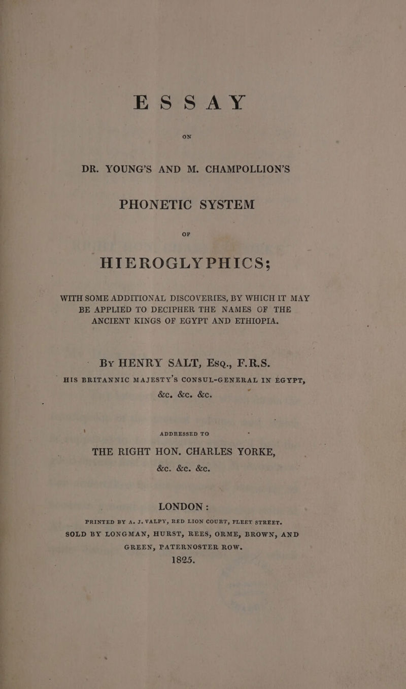ESSAY ON DR. YOUNG’S AND M. CHAMPOLLION’S PHONETIC SYSTEM HIEROGLYPHICS; WITH SOME ADDITIONAL DISCOVERIES, BY WHICH IT MAY BE APPLIED TO DECIPHER THE NAMES OF THE ANCIENT KINGS OF EGYPT AND ETHIOPIA. By HENRY SALT, Esq., F.R.S. ' HIS BRITANNIC MAJESTY’S CONSUL-GENERAL IN EGYPT, &amp;c. &amp;c. &amp;e. ad ADDRESSED TO THE RIGHT HON. CHARLES YORKE, &amp;c. &amp;c. &amp;e. LONDON : PRINTED BY A. J. VALPY, RED LION COURT, FLEET STREET. SOLD BY LONGMAN, HURST, REES, ORME, BROWN, AND GREEN, PATERNOSTER ROW. 1825.
