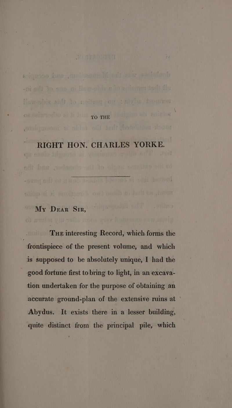 TO THE RIGHT HON. CHARLES YORKE. My Dear Air, Tue interesting Record, which forms the “fedntispiere of the present volume, and which is supposed to be absolutely unique, I had the good fortune first to bring to light, in an excava- tion undertaken for the purpose of obtaining an accurate ground-plan of the extensive ruins at Abydus. It exists there in a lesser building, quite distinct from the principal pile, which