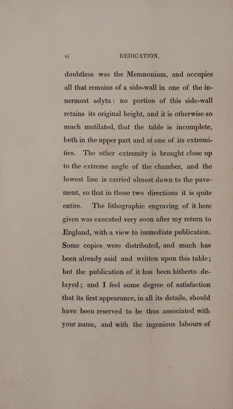Ti : DEDICATION. doubtless was the Memnonium, and occupies all that remains of a side-wall in one of the in- nermost adyta: no portion of this side-wall retains its original height, and it is otherwise so much mutilated, that the table is incomplete, both in the upper part and at one of its extremi- ties. The other extremity is brought close up to the extreme angle of the chamber, and the lowest line is carried almost down to the pave- ment, so that in those two directions it is quite entire. The lithographic engraving of it here given was executed very soon after my return to England, with a view to immediate publication. Some copies were distributed, and much has been already said and written upon this table; but the publication of it has been hitherto de- layed; and I feel some degree of satisfaction that its first appearance, in all its details, should have been reserved to be thus associated with your name, and with the ingenious labours of