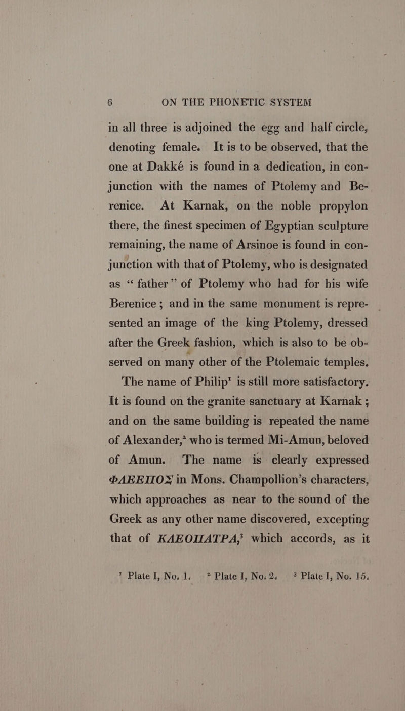 in all three is adjoined the egg and half circle, denoting female. It is to be observed, that the one at Dakké is found in a dedication, in con- junction with the names of Ptolemy and Be- renice. At Karnak, on the noble propylon there, the finest specimen of Egyptian sculpture remaining, the name of Arsinoe is found in con- junction with that of Ptolemy, who is designated as ‘“‘ father” of Ptolemy who had for his wife Berenice ; and in the same monument is repre- sented an image of the king Ptolemy, dressed after the Greek fashion, which is also to be ob- served on many other of the Ptolemaic temples. The name of Philip’ is still more satisfactory. It is found on the granite sanctuary at Karnak ; and on the same building is repeated the name of Alexander,” who is termed Mi-Amun, beloved of Amun. The name is clearly expressed ®@AEEIIOX in Mons. Champollion’s characters, which approaches as near to the sound of the Greek as any other name discovered, excepting that of KAEOIZATPA,? which accords, as it