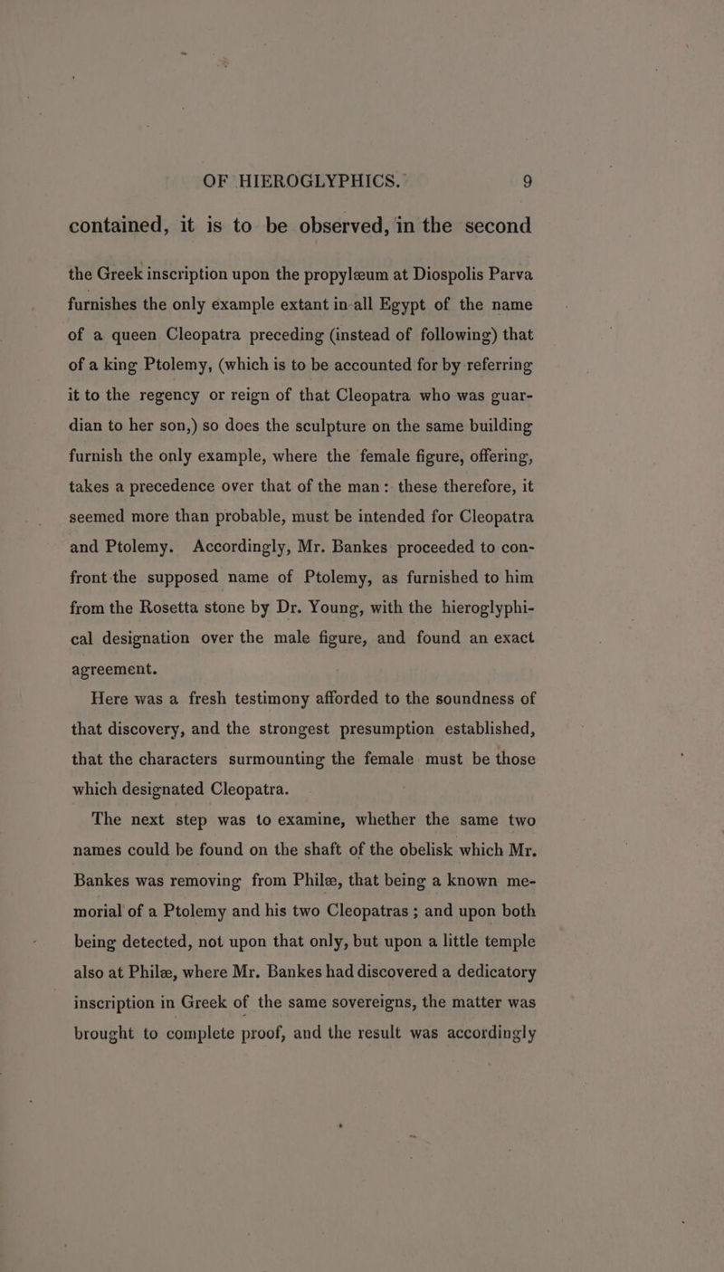 contained, it is to be observed, in the second the Greek inscription upon the propyleum at Diospolis Parva furnishes the only example extant in-all Egypt of the name of a queen Cleopatra preceding (instead of following) that of a king Ptolemy, (which is to be accounted for by referring it to the regency or reign of that Cleopatra who was guar- dian to her son,) so does the sculpture on the same building furnish the only example, where the female figure, offering, takes a precedence over that of the man: these therefore, it seemed more than probable, must be intended for Cleopatra and Ptolemy. Accordingly, Mr. Bankes proceeded to con- front-the supposed name of Ptolemy, as furnished to him from the Rosetta stone by Dr. Young, with the hieroglyphi- cal designation over the male figure, and found an exact agreement. Here was a fresh testimony afforded to the soundness of that discovery, and the strongest presumption established, that the characters surmounting the female must be those which designated Cleopatra. The next step was to examine, whether the same two names could be found on the shaft of the obelisk which Mr. Bankes was removing from Phile, that being a known me- morial of a Ptolemy and his two Cleopatras ; and upon both being detected, not upon that only, but upon a little temple also at Phile, where Mr. Bankes had discovered a dedicatory inscription in Greek of the same sovereigns, the matter was brought to complete proof, and the result was accordingly
