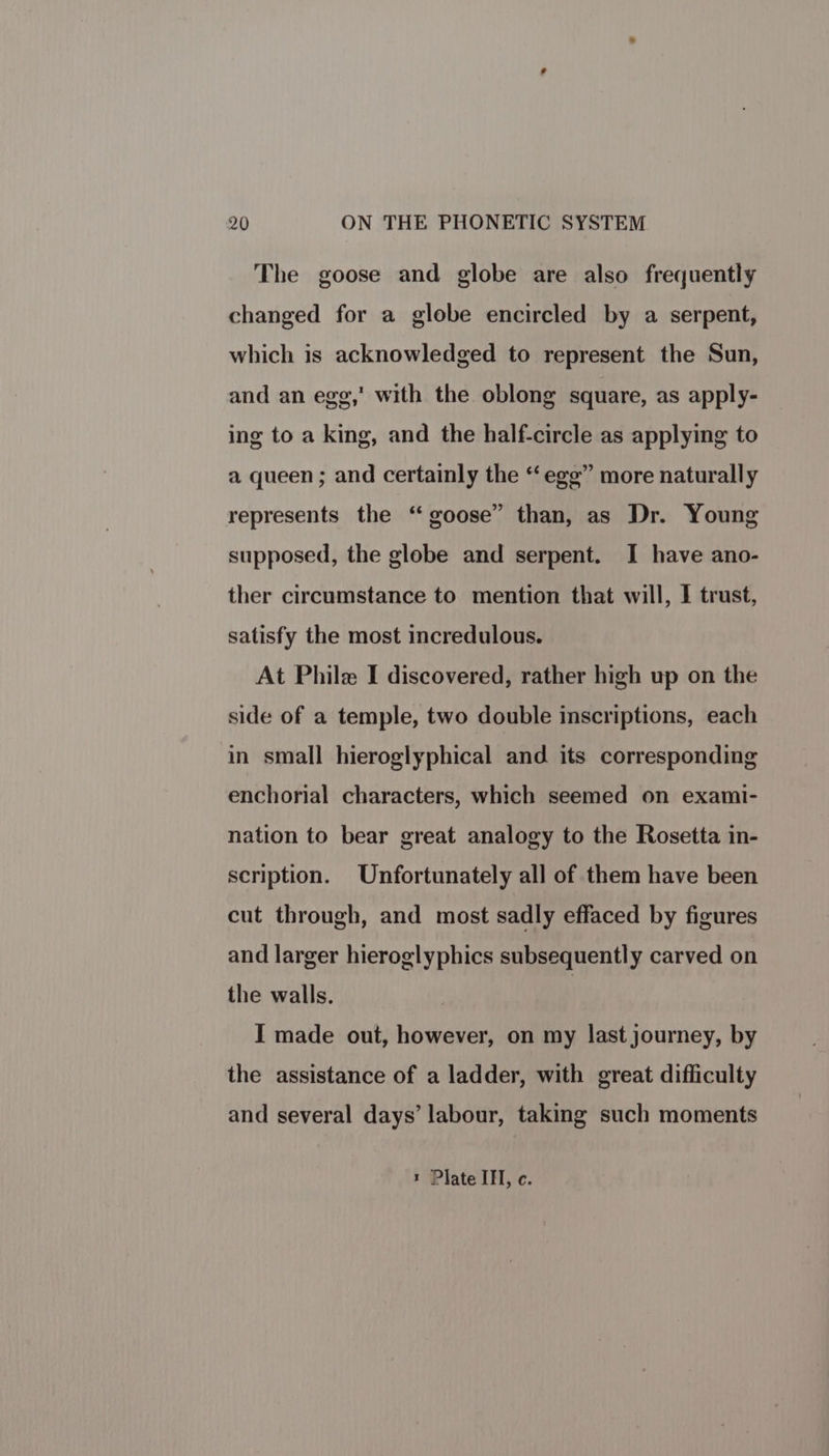 The goose and globe are also frequently changed for a globe encircled by a serpent, which is acknowledged to represent the Sun, and an egg,’ with the oblong square, as apply- ing to a king, and the half-circle as applying to a queen ; and certainly the “egg” more naturally represents the ‘ goose” than, as Dr. Young supposed, the globe and serpent. I have ano- ther circumstance to mention that will, I trust, satisfy the most incredulous. At Philx I discovered, rather high up on the side of a temple, two double inscriptions, each in small hieroglyphical and its corresponding enchorial characters, which seemed on exami- nation to bear great analogy to the Rosetta in- scription. Unfortunately all of them have been cut through, and most sadly effaced by figures and larger hieroglyphics subsequently carved on the walls. i I made out, however, on my last journey, by the assistance of a ladder, with great difficulty and several days’ labour, taking such moments