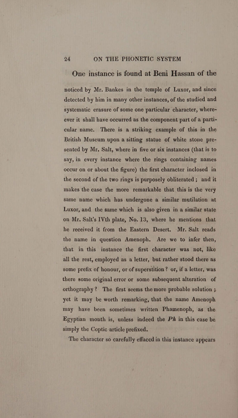 One instance is found at Beni Hassan of the noticed by Mr. Bankes in the temple of Luxor, and since detected by him in many other instances, of the studied and systematic erasure of some one particular character, where- ever it shall have occurred as the component part of a parti- cular name. There is a striking example of this in the British Museum upon a sitting statue of white stone pre- sented by Mr. Salt, where in five or six instances (that is to say, in every instance where the rings containing names occur on or about the figure) the first character inclosed in the second of the two rings is purposely obliterated ; and it makes the case the more remarkable that this is the very same name which has undergone a similar mutilation at Luxor, and the same which is also given in a similar state on Mr. Salt’s [Vth plate, No. 13, where he mentions that he received it from the Eastern Desert. Mr. Salt reads the name in question Amenoph. Are we to infer then, that in this instance the first character was not, like all the rest, employed as a letter, but rather stood there as some prefix of honour, or of superstition? or, if a letter, was there some original error or some subsequent alteration of orthography? The first seems the more probable solution 3 yet it may be worth remarking, that the name Amenoph may have been sometimes written Phamenoph, as the Egyptian month is, unless indeed the Ph in this case be simply the Coptic article prefixed. ‘The character so carefully effaced in this instance appears