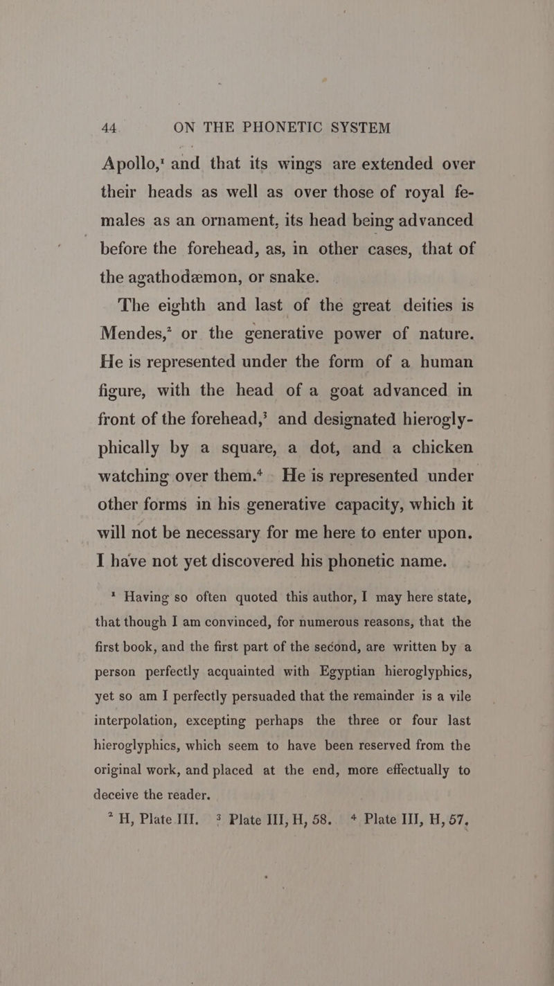Apollo, and that its wings are extended over their heads as well as over those of royal fe- males as an ornament, its head being advanced before the forehead, as, in other cases, that of the agathodemon, or snake. The eighth and last of the great deities is Mendes,” or the generative power of nature. He is represented under the form of a human figure, with the head of a goat advanced in front of the forehead,’ and designated hierogly- phically by a square, a dot, and a chicken watching over them.‘ He is represented under other forms in his generative capacity, which it will not be necessary for me here to enter upon. I have not yet discovered his phonetic name. * Having so often quoted this author, 1 may here state, that though I am convinced, for numerous reasons, that the first book, and the first part of the second, are written by a person perfectly acquainted with Egyptian hieroglyphics, yet so am I perfectly persuaded that the remainder is a vile interpolation, excepting perhaps the three or four last hieroglyphics, which seem to have been reserved from the original work, and placed at the end, more effectually to deceive the reader. * 4H, Plate III. 3 Plate II],H, 58. + Plate III, H, 57,