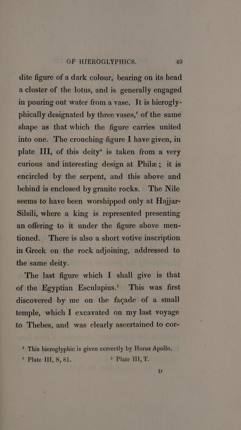 dite figure of a dark colour, bearing on its head a cluster of the lotus, and is generally engaged in pouring out water from a vase, Jt is hierogly- phically designated by three vases, of the same shape as that which the figure carries united into one. The crouching figure I have given, in plate III, of this deity* is taken from a very curious and interesting design at Phile; it is encircled by the serpent, and this above and behind is enclosed by granite rocks. The Nile seems to have been worshipped only at Hajjar- Silsili, where a king is represented presenting an offering to it under the figure above men- tioned. There is also a short votive inscription in Greek on the rock adjoining, addressed to the same deity. The last figure which I shall give is that of the Egyptian Esculapius.* This was first discovered by me on the facade of a small temple, which I excavated on my last voyage to Thebes, and was clearly ascertained to cor- * This hieroglyphic is given correctly by Horus Apollo. * Plate III, 8, 81. 3 Plate III, T.
