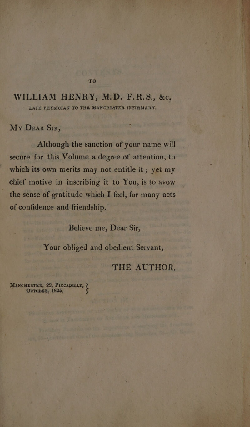 TO WILLIAM HENRY, M.D. F.R.S., &amp;c., LATE PHYSICIAN TO THE MANCHESTER INFIRMARY. My Dear Sir, : Although the sanction of your name will secure for this Volume a degree of attention, to which its own merits may not entitle it; yet my chief motive in inscribing it to You, is to avow the sense of gratitude which I feel, for many acts of confidence and friendship. Believe me, Dear Sit: Your obliged and obedient Servant, THE AUTHOR. MANCHESTER, 22, PiccapiLty, ? OcToBER, 1825,