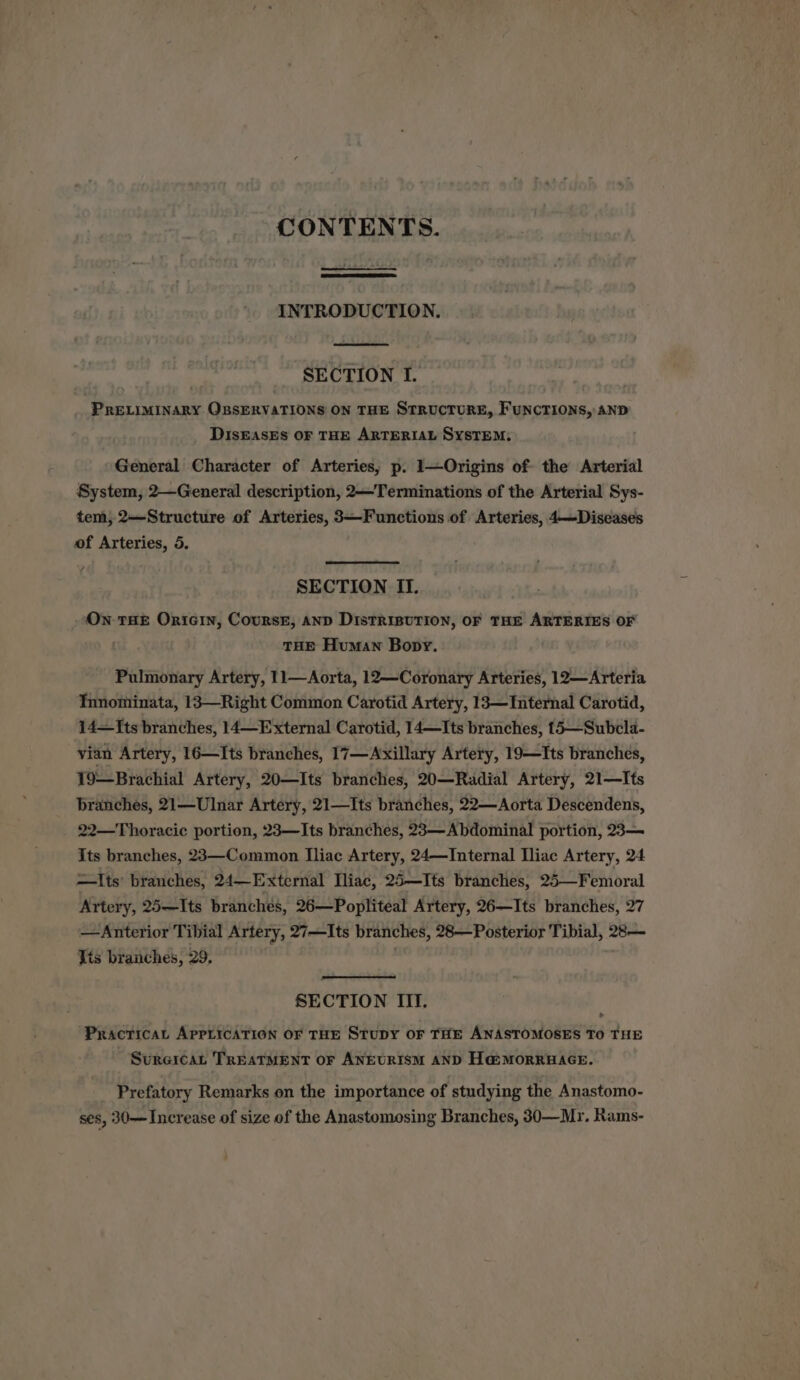 CONTENTS. INTRODUCTION. SECTION I. PRELIMINARY OBSERVATIONS ON THE STRUCTURE, FUNCTIONS, AND DIsEASES OF THE ARTERIAL SYSTEM, General Character of Arteries; p. 1—Origins of the Arterial System, 2—General description, 2—Terminations of the Arterial Sys- tem, 2—Structure of Arteries, 3—Functions of Arteries, 4—Diseases of Arteries, 5. SECTION II. On THE Ornicin, Coursr, AND DtstTRIBUTION, OF THE ARTERIES OF ) THE Human Bopy. Pulmonary Artery, 11—Aorta, 12—Coronary Arteries, 12—Arteria Tnnominata, 13—Right Common Carotid Artery, 13—Internal Carotid, 14—[ts branches, 14—External Carotid, 14—Its branches, 15—Subcela- vian Artery, 16—Its branches, 17—Axillary Artery, 19—Its branches, 19—Brachial Artery, 20—Its branches, 20—Radial Artery, 21—Its branches, 21—Ulnar Artery, 21—Its branches, 22—Aorta Descendens, 22—Thoracic portion, 23—Its branches, 23—Abdominal portion, 23— Its branches, 23—Common Iliac Artery, 24—Internal Iliac Artery, 24 =Its branches, 24—External Miac, 25—Its branches, 25—Femoral Artery, 25—Its branches, 26—Popliteal Artery, 26—Its branches, 27 —Anterior Tibial Artery, 27—Its branches, 28—Posterior Tibial, 28— Tis branches, 29, SECTION III. Practical APPLICATION OF THE StupY OF THE ANASTOMOSES TO THE Sureican TREATMENT oF ANEURISM AND Ha@MorRRBAGE. Prefatory Remarks on the importance of . studying the Anastomo- ses, 30— Increase of size of the Anastomosing Branches, 30—Mr. Rams-