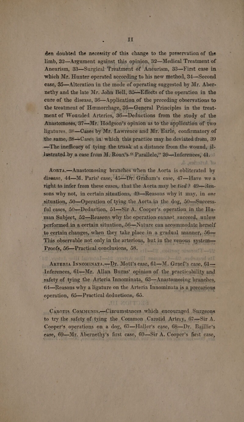 : It den doubted the necessity of this change to the preservation of the limb, 32—Argument against this opinion, 32—Medical Treatment of Aneurism, 33—Surgical Treatment of Aneurism, 33—First case in which Mr. Hunter operated according to his new method, 34—Second case, 36—Alteration in the mode of operating suggested by Mr. Aber- nethy and the late Mr. John Bell, 35—Effects of the operation in the cure of the disease, 36—-Application of the preceding observations to the treatment of Heemorrhage, 86—General Principles in the treat- ment of Wounded Arteries, 36-—Deductions from the study of the Anastomoses,'37—Mr: Hodgson’s opinion as to the application of two ligatures, 38—Oasés by Mr. Lawrence and Mr. Earle, confirmatory of the same, 388—Cases in) which this practice may he deviated:from, 39 -—The inefficacy of tying the.trunk at a distance from the wound, il- Justrated-by a case from M- Roux’s-“ Parallele,” 39—Inferentes, 41. Aorta.—Anastomosing branches when the Aorta is obliterated by disease, 44—M. Paris’ case; 45—Dr: Graham’s case, 47—Have we a right to. infer from these cases, that the Aorta may be tied? 49—Rea- sons why not, in certain situations, 49—-Reasons why it may, in one situation, 50—Operation of tying the Aorta in the dog, 50—Success- ful cases, 50-—Deduction, 51—Sir A. Cooper’s, operation in the Hu- man Subject, 52—Reasons why the operation cannot succeed, unless performed in a certain situation, 56—Nature can accommodate herself to. certain changes, when they take place in a gradual manner, 56— This observable not only in the arterious, but in the venous system— Proofs, 56—Practical, conclusions, 58. ARTERIA Innominata,—Dr. Mott’s case, 61—M. Graef’s case, 61— Inferences, 61—Mr. Allan. Burns’ opinion of the practicability and _safety of tying the Arteria Innominata, 63—Anastomosing branches, 64—Reasons why a ligature on the Arteria Innominata i is a precarious operation, 65—Practical deduetions, 60. Carotis Communis.—Circumstances which encouraged Surgeons to try the safety of tying the Common Carotid Artery, 67—Sir A. Cooper’s operations on a dog, 67—Hialler’s case, 68—Dr. Baillie’s case, 69—Mr. Abernethy’s first case, 69—-Sir A. Cooper’s first case,