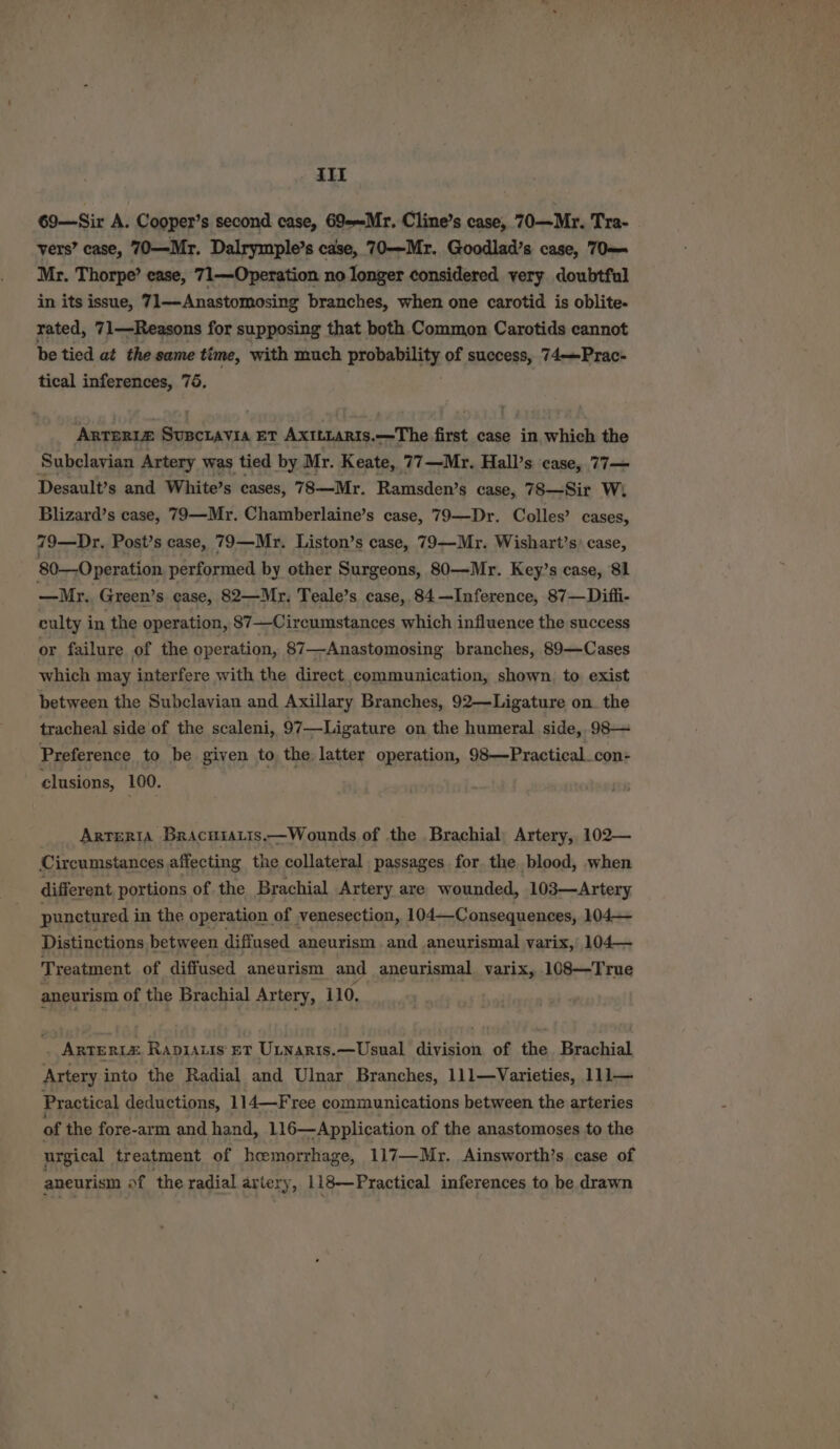 iit 69—Sir A. Cooper’s second case, 69--Mr. Cline’s case, 70—Mr. Tra- vers’ case, 70—Mr. Dalrymple’s case, 70—Mr. Goodlad’s case, 70 Mr. Thorpe’ ease, 71—Operation no longer considered very doubtful in its issue, 71—Anastomosing branches, when one carotid is oblite- rated, 71—Reasons for supposing that both Common Carotids cannot be tied at the same time, with much probability of success, 74——Prac- tical inferences, 75. Anteri# Supctavia Et Axttiaris.—The first case in which the Subclavian Artery was tied by Mr. Keate, 77—Mr. Hall’s case, 77— Desault’s and White’s cases, 78—Mr. Ramsden’s case, 78—Sir W,. Blizard’s case, 79—Mr. Chamberlaine’s case, 79—Dr. Colles’ cases, 79—Dr. Post’s case, 79—Mr. Liston’s case, 79—Mr. Wishart’s) case, 80—Operation performed by other Surgeons, 80—Mr. Key’s case, 81 —Mr.. Green’s case, 82—Mr. Teale’s case, 84—Inference, 87—Difli- culty in the operation, 87 —Circumstances which influence the success or failure of the operation, 87—Anastomosing branches, 89—Cases which may interfere with the direct communication, shown. to exist between the Subclavian and Axillary Branches, 92—Ligature on. the tracheal side of the scaleni, 97—Ligature on the humeral side, 98— Preference to be given to the latter operation, 98—Practical_con- clusions, 100. Arteria Bracuratis.—Wounds of the Brachial, Artery, 102— Circumstances affecting the collateral passages for the blood, when different portions of. the Brachial Artery are wounded, 103—Artery punctured i in the operation of venesection, 104—Consequences, 104— Distinctions between diffused aneurism and aneurismal varix, 104— Treatment of diffused aneurism and aneurismal varix, 108—True aneurism of the Brachial Artery, 110, ‘ ArTERLE Rapiatis ET Utnaris.—Usual division of the Brachial Artery into the Radial and Ulnar Branches, 111—Varieties, 111— Practical deductions, 114—Free communications between the arteries of the fore-arm and hand, 116—Application of the anastomoses to the urgical treatment of hemorrhage, 117—Mr. Ainsworth’s case of aneurism of ‘the radial arter y, 118—Practical inferences to be drawn