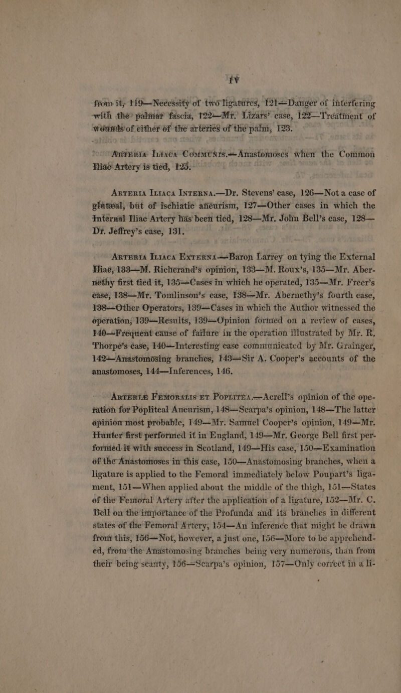 t¥ fron it; 119—Necessity of two ligatures, 121—Danger of interfering swith the palitie? fascia, T22—Mr? Lizars’ case, 122— Treatinent of woands of either of iid arteties of the palm, 123. wri Wixéx CommtNrs.< Anastomoses when the Common Hive: Artery is tied, 125. | Arteria Inraca IntERNA.—Dr, Stevens’ case, 126—Not a case of — bait of Pe anéurism, 1 dlrs apse eases in which the Dr. Jeffrey’ s ease, 13]. Antenrta In1aca Exrerna—=Baron Larrey on tying the External IHiaé, 133-—M. Richerand’s opinion, 133—M. Roux’s, 135—Mr. Aber- nethy first tied it, 135—~Cases in which he operated, 135—-Mr. Freer’s ease, 1838—Mr. Tomlinson’s case, 138—Mr. Abernethy’s fourth case, 138--Other Operators, 139-+Cases in which the Author witnessed the operation; 139—-Results, 139—Opinion formed on a review of cases, 340—Frequent ease of failure in the operation illustrated by Mr. R, ‘Thorpe’s ¢ase, 140+-Interesting case communicated by Mr. Grainger, 142+—Anastomosing branches, 143—Sir A. Cooper’s accounts of the © anastomoses, 144—Inferences, 146. Arteria Fexorstis ev Porrrris.—Acrell’s opinion of the ope- fation for Popliteal Aneurism, 148—Scarpa’s opinion, 148—The latter épinion most probable, 149—Mr. Samuel Cooper’s opinion, 149—Mr. fHunter first performed it in England, 149—Mr. George Bell first per- formed. it with success in Scotland, 149—His case, 150—Examination of the Anastomtoses in this case, 150—Anastomosing branches, when a ligature is applied to the Femoral immediately below Poupart’s liga- ment, 151—When applied about the middle of the thigh, 151—States of the Femoral Artery after the application of a ligature, 152—Mr. C. Bell on the importance of the Profunda and its branches in different states of tle Femoral Artery, 154—An inference that might be drawn front this, 156—Not, however, a just one, 156—More to be apprehend- ed, from the Anastomosing branches being very numerous, than from their being scanty, 156—Nearpa’s opinion, 157—Only correct in a li-