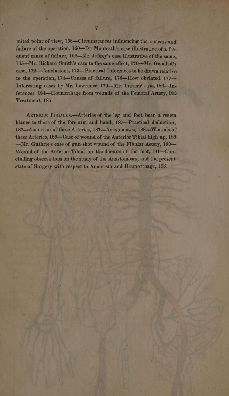 Vv mited point of view, 158—Circumstances influencing the success and» failure of the operation, 160—Dr. Monteath’s case illustrative of a fre- quent cause of failure, 162—Mr. Jefirey’s case illustrative of the same, 165—Mr. Richard Smith’s case to the same effect, 170—Mr. Goodlad’s case, 172—Conclusions, 173—Practical Inferences to be drawn relative to the operation, 174—Causes of failure, 176—How obviated, 177— Interesting cases by Mr. Lawrence, 179—Mr. Travers’ case, 184—In- ferences, 184—Hoemorrhage from wounds of the Femoral Artery, 185 Treatment, 185. ArTERIaZ Trpiaces.—Arteries of the leg and foot bear a resem blance to those of the fore arm and hand, 187—Practical deduction, 187—Aneurisim of these Arteries, 187—Anastomoses, 188—Wounds of these Arteries, 189—Case of wound of the Anterior Tibial high up, 189 —Mr. Guthrie’s case of gun-shot wound of the Fibular Astery, 190— Wound of the Anterior Tibial on the dorsum of the foot, 191—Con- cluding observations on the study of the Anastomoses, and the present state of Surgery with respect to Aneurism and Hemorrhage, 193.