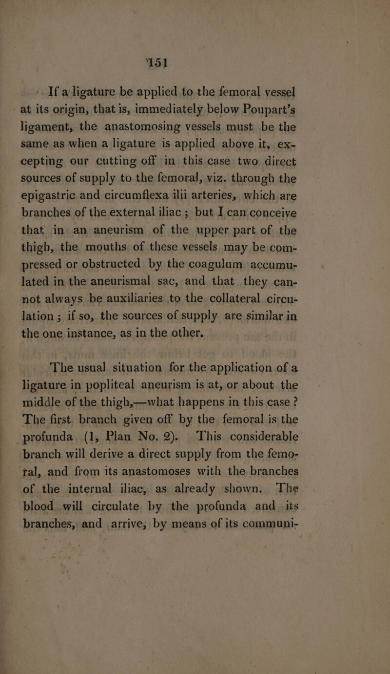 15) ' Ifa ligature be applied to. the femoral vessel at its origin, that is, immediately below Poupart’s ligament, the anastomosing vessels must be the same as when a ligature is applied above it, ex- cepting our cutting off in this case two direct sources of supply to the femoral, viz. through the epigastric and circumflexa ilii arteries, which are branches of the external iliac ; but I can conceive that in an aneurism of the upper part of the thigh, the mouths of these vessels may be com- pressed or obstructed by the coagulum accumu- lated in the aneurismal sac, and that they can- not always be auxiliaries to the collateral circu- lation ; if so, the sources of supply are similar in the one instance, as in the other. The usual situation for the application of a ligature in popliteal aneurism is at, or about the middle of the thigh,—what happens in this case? The first. branch given off by the femoral is the profunda (1, Plan No, 2). This considerable branch will derive a direct supply from the femo- tal, and from its anastomoses with the branches of the internal iliac, as already shown. ‘The blood will circulate by the profunda and _ its branches, and _ arrive, by means of its communi-