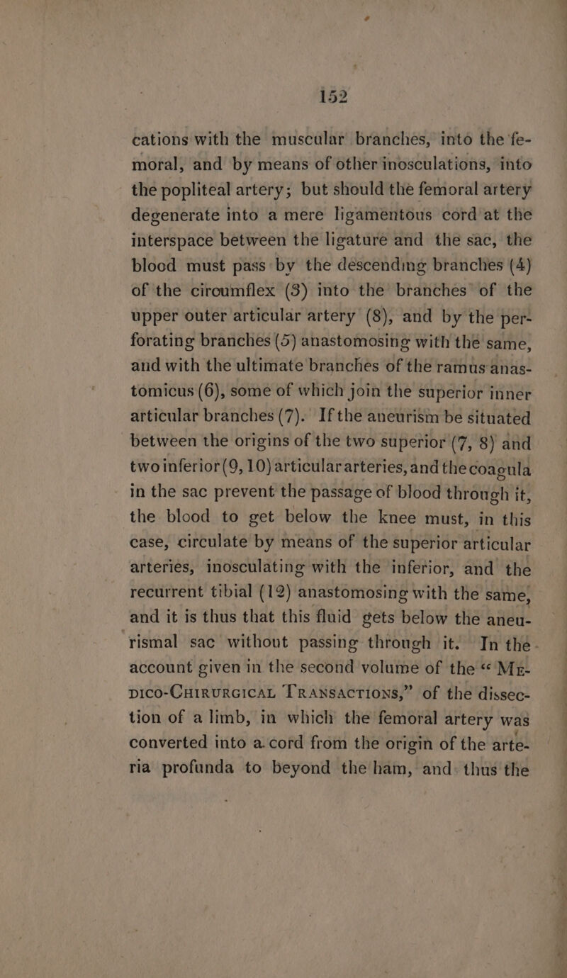 cations with the muscular branches, into the fe- moral, and by means of other inosculations, into the popliteal artery; but should the femoral artery degenerate into a mere ligamentous cord at the interspace between the ligature and the sac, the blocd must pass by the déscendimg branches (4) of the circumflex (3) into the branches of the upper outer articular artery (8), and by the per- forating branches (5) anastomosing with the same, and with the ultimate branches of the ramus anas- tomicus (6), some of which join the superior inner articular branches (7). Ifthe aneurism be situated between the origins of the two superior (7, 8) and two inferior(9, 10) articular arteries, andthe coagula in the sac prevent the passage of blood through it, the blood to get below the knee must, in this case, circulate by means of the superior articular arteries, inosculating with the inferior, and the recurrent tibial (12) anastomosing with the same, and it is thus that this fluid gets below the aneu- ‘rismal sac without passing through it. In the- account given in the second volume of the “ Mr- pico-CHIRURGICAL TRAnsactions,” of the dissec- tion of a limb, in which the femoral artery was converted into a.cord from the origin of the arte- ria profunda to beyond the ham, and: thus the
