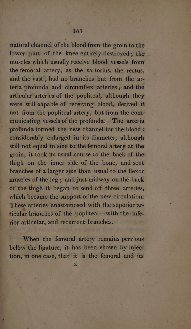 1535 natural channel of the blood from the groin to the lower part of the knee entirely destroyed; the muscles which usually receive blood vessels from the femoral artery, as the sartorius, the rectus, and the vasti, had no branches but from the ar- teria profunda and circumflex arteries; and the articular arteries of the popliteal, although they were still capable of receiving blood, derived it not from the popliteal artery, but from the com- municatiny vessels of the profunda. The arteria profunda formed the new channel for the blood : considerably enlarged in its diameter, although still not equal in size to the femoral artery at the groin, it took its usual course to the back of the thigh on the inner side of the bone, and sent branches of a larger size than usual to the flexor muscles of the leg ; and just midway on the back of the thigh it began to send off three arteries, which became the support of the new circulation. These. arteries anastomosed with the superior ar- ticular branches of the popliteal—with the :infe-, rior articular, and recurrent branches. When the femoral artery remains pervious below the ligature, it has been shown by injec-. tion, in one case, that it is the femoral .and its