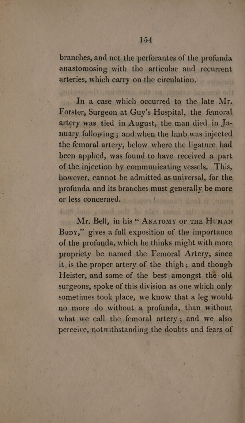 branches, and not the perforantes of the profunda anastomosing with the articular and recurrent arteries, which carry on the circulation. In a case which occurred to the late Mr. Forster, Surgeon at Guy’s Hospital, the femoral artery was tied in August, the man died in Ja- nuary following ; and when the limb was injected the femoral artery, below where the ligature had been applied, was found to have received a. part of the injection by communieating vessels. ‘This, however, cannot be admitted as.universal, for the profunda and its branches must generally be more or less concerned. : Mr. Bell, in his Anatomy or THE HuMAN Bopy,” gives a full exposition of the importance of the profunda, which he thinks might with more propriety be named the Femoral Artery, since it,is the proper artery of the thigh; and though Heister, and some of the best amongst the old surgeons, spoke of this division as one which only sometimes took place, we know that a leg would no more do without a profunda, than without what we call the femoral artery ; and we also perceive, notwithstanding the doubts and fears of